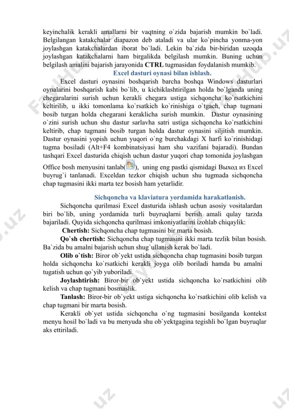 windows dasturlari oynalarini boshqarish kabi bo`lib, u kichiklashtirilgan holda bo`lganda uning chegaralarini surish uchun kerakli chegara ustiga sichqoncha ko`rsatkichini keltirilib, u ikki tomonlama ko`rsatkich ko`rinishiga o`tgach, chap tugmani bosib turgan holda chegarani keraklicha surish mumkin. dastur oynasining o`zini surish uchun shu dastur sarlavha satri ustiga sichqoncha ko`rsatkichini keltirib, chap tugmani bosib turgan holda dastur oynasini siljitish mumkin. dastur oynasini yopish uchun yuqori o`ng burchakdagi x harfi ko`rinishidagi tugma bosiladi (alt+f4 kombinatsiyasi ham shu vazifani bajaradi). bundan tashqari excel dasturida chiqish uchun dastur yuqori chap tomonida joylashgan office bosh menyusini tanlab(), uning eng pastki qismidagi выход из excel buyrug`i tanlanadi. exceldan tezkor chiqish uchun shu tugmada sichqoncha chap tugmasini ikki marta tez bosish ham yetarlidir. sichqoncha va klaviatura yordamida harakatlanish. sichqoncha qurilmasi excel dasturida ishlash uchun asosiy vositalardan biri bo`lib, uning yordamida turli buyruqlarni berish amali qulay tarzda bajariladi. quyida sichqoncha qurilmasi imkoniyatlarini izohlab chiqaylik: chertish: sichqoncha chap tugmasini bir marta …