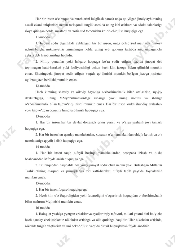 n bo‘lgan jazoga nisbatan og‘irroq jazo berilishi mumkin emas. 12-modda hech kimning shaxsiy va oilaviy hayotiga o‘zboshimchalik bilan aralashish, uy-joy daxlsizligiga, uning mmyozishmalaridagi sirlariga yoki uning nomus va shaniga o‘zboshimchalik bilan tajovo‘z qilinishi mumkin emas. har bir inson xuddi shunday aralashuv yoki tajovo‘zdan qonuniy himoya qilinish huquqiga ega. 13-modda 1. har bir inson har bir davlat doirasida erkin yurish va o‘ziga yashash joyi tanlash huquqiga ega. 2. har bir inson har qanday mamlakatdan, xususan o‘z mamlakatidan chiqib ketish va o‘z mamlakatiga qaytib kelish huquqiga ega. 14-modda 1. har bir inson taqib tufayli boshqa mamlakatlardan boshpana izlash va o‘sha boshpanadan mfoydalanish huquqiga ega. 2. bu huquqdan haqiqatda nosiyosiy jinoyat sodir etish uchun yoki birlashgan millatlar tashkilotining maqsad va prinsiplariga zid xatti-harakat tufayli taqib paytida foydalanish mumkin emas. 15-modda 1. har bir inson fuqaro huquqiga ega. 2. hech kim o‘z fuqaroligidan yoki fuqaroligini o‘zgartirish huquqidan o‘zboshimchalik bilan mahrum mqilinishi mumkin emas. 16-modda …