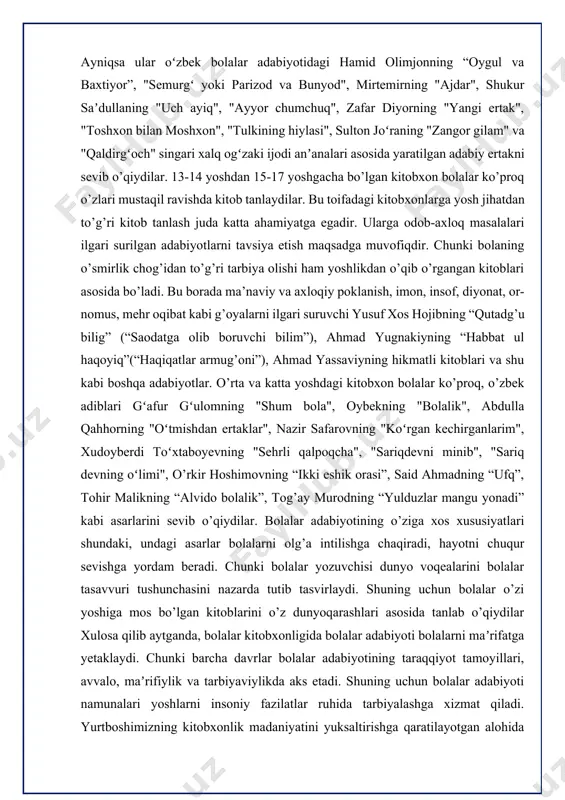 vsiya etish maqsadga muvofiqdir. chunki bolaning o’smirlik chog’idan to’g’ri tarbiya olishi ham yoshlikdan o’qib o’rgangan kitoblari asosida bo’ladi. bu borada ma’naviy va axloqiy poklanish, imon, insof, diyonat, or-nomus, mehr oqibat kabi g’oyalarni ilgari suruvchi yusuf xos hojibning “qutadg’u bilig” (“saodatga olib boruvchi bilim”), ahmad yugnakiyning “habbat ul haqoyiq”(“haqiqatlar armug’oni”), ahmad yassaviyning hikmatli kitoblari va shu kabi boshqa adabiyotlar. o’rta va katta yoshdagi kitobxon bolalar ko’proq, o’zbek adiblari gʻafur gʻulomning "shum bola", oybekning "bolalik", abdulla qahhorning "oʻtmishdan ertaklar", nazir safarovning "koʻrgan kechirganlarim", xudoyberdi toʻxtaboyevning "sehrli qalpoqcha", "sariqdevni minib", "sariq devning oʻlimi", o’rkir hoshimovning “ikki eshik orasi”, said ahmadning “ufq”, tohir malikning “alvido bolalik”, tog’ay murodning “yulduzlar mangu yonadi” kabi asarlarini sevib o’qiydilar. bolalar adabiyotining o’ziga xos xususiyatlari shundaki, undagi asarlar bolalarni olg’a intilishga chaqiradi, hayotni chuqur sevishga yordam beradi. chunki bolalar yozuvchisi dunyo voqealarini bolalar tasavvuri tushunchasini nazarda tutib tasvirlaydi. shuning uchun bolalar o’zi yoshiga mos bo’lgan kitoblarini o’z dunyoqarashlari asosida …
