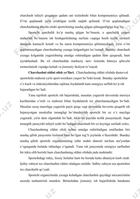 i, lekin bu paytida tezlik pasaymaydi, faqat taranglik pasayishi tufayli sodir bo’ladigan charchash bir oz keyinga suriladi xolos. charchashning oldini olish uchun amalga oshiriladigan omillardan biri mashq qilish jarayonini kislorod kam bo’lgan tog’li joylarda o’tkazishdir. bunday mashq qilish sportchi organizimining ichki muhit sharoiti ma'lum me'yordan o’zgarganda holatda ishlashga o’rgatadi. yana ish jarayonida energiya sarflashni bir tekis olib borishi ham char​chashning oldini olishda juda muhimdir. sportchidagi ruhiy, hissiy holatlar ham bu borada katta ahamiyat kasb etadi. ijobiy ruhiyat tez charchashni oldini oladigan omildir. salbiy ruhiyat esa sportchini tez charchatib qo’yadi. sportchi organizimida yuzaga keladigan charchashni quyidagi mexani​zimlar asosida tushuntirish mumkin. birinchidan jismoniy ish bajarilishida harakatni bevosita boshqaradigan nerv markazlari ish​lovchi muskullardan (proprioretseptorlardan) doimiy suratda im​pulslar olib turadi. bunday immpulsatsiya nerv markazlari va harakat apparatining funksional holatini o’zgartirib yuboradi. ikkinchidan muskul faoliyatini bu to’qimalarda kuzatiladigan kimyoviy siljishlar o’zgartirib yuboradi, bu hol o’z navbatida yanada kuchayishiga olib keladi. uchinichidan davomli muskul faoliyati tufayli …