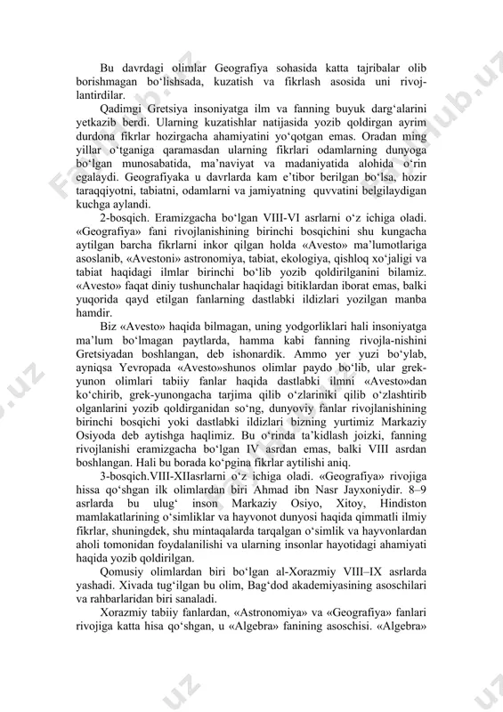 turtki bo‘lgan asarlar jumlasiga yevklidning «boshlanish»i va ptolomeyning «buyuk qurilish» kabilar kiradi. bu davrdagi olimlar geografiya sohasida katta tajribalar olib borishmagan bo‘lishsada, kuzatish va fikrlash asosida uni rivoj-lantirdilar. qadimgi gretsiya insoniyatga ilm va fanning buyuk darg‘alarini yetkazib berdi. ularning kuzatishlar natijasida yozib qoldirgan ayrim durdona fikrlar hozirgacha ahamiyatini yo‘qotgan emas. oradan ming yillar o‘tganiga qaramasdan ularning fikrlari odamlarning dunyoga bo‘lgan munosabatida, ma’naviyat va madaniyatida alohida o‘rin egalaydi. geografiyaka u davrlarda kam e’tibor berilgan bo‘lsa, hozir taraqqiyotni, tabiatni, odamlarni va jamiyatning quvvatini belgilaydigan kuchga aylandi. 2-bosqich. eramizgacha bo‘lgan viii-vi asrlarni o‘z ichiga oladi. «geografiya» fani rivojlanishining birinchi bosqichini shu kungacha aytilgan barcha fikrlarni inkor qilgan holda «avesto» ma’lumotlariga asoslanib, «avestoni» astronomiya, tabiat, ekologiya, qishloq xo‘jaligi va tabiat haqidagi ilmlar birinchi bo‘lib yozib qoldirilganini bilamiz. «avesto» faqat diniy tushunchalar haqidagi bitiklardan iborat emas, balki yuqorida qayd etilgan fanlarning dastlabki ildizlari yozilgan manba hamdir. biz «avesto» haqida bilmagan, uning yodgorliklari hali insoniyatga ma’lum …