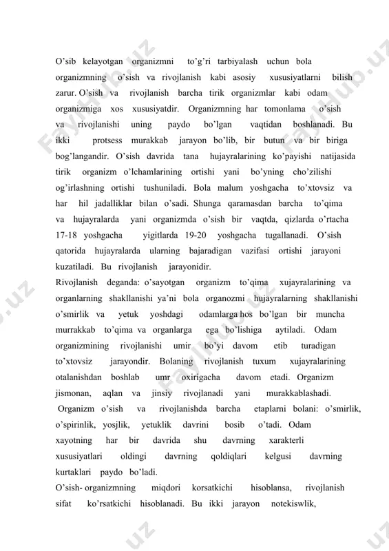 zmning miqdori korsatkichi hisoblansa, rivojlanish sifat ko’rsatkichi hisoblanadi. bu ikki jarayon notekiswlik, umrsizlik, geteroxning va akseleratsiya jarayonlari asosida yuzaga chiqadi. odam organizmi paydo bo’lgunidan to vafot etgunga qadar ketma-ket keladigan morfologik, bioximik va fiziologik o’zgarishlarga uchraydi. bu o’zgarishlar o’sish va rivojlanish bosqichlarini yuzaga keltiruvchi irsiy faktorlarga bog’langan. biroq, bu irsiy faktorlarning yuzaga chiqishda yosh xususiyatlarning shakllanishida ta’lim tarbiya, bolaning ovqatlanishi, turmushning gigiyenik sharoiti, sport va mexnat faoliyati katta ta’sir ko’rsatadi. bolaninbg dastlabki qadam tashlashi, hayoti davomidagi harakat funksiyasining rivoj;lanishi, bolaning birinchi aytgan so’zi va hayoti davomida nutq funksiyasining rivojlanishi. bolaning o’smirga aylanishi markaziy nerv sistemasining rivojlanishi, reflektor faoliyatining murakkablashuvi, bular organizmida kechadigan uzluksiz o’zgarishlarning bir bo’lagidir. bu o’zgarishlarni bolaning gavda proporsiyasining o’zgarishlardan ham bilish mumkin. yangi tug’ilgan chaqaloq qo’l oyoqlarini kaltaligi, gavda va boshning kattaligi bilan katta odamdan farq qiladi. bolaning gavdaga bo’lgan nisbati quyidagicha: yangi tug’ilgan chaqaloqda 1-4,2 yoshda, 1-5,6yoshda 1-6,12 yosh, 1-7,kattalarda 1-8ga teng . odam yoshi bilan …