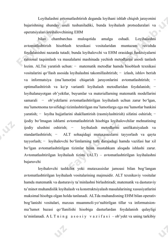 gan avtomatlashtirilgan loyihalash vositalarining majmuidir. alt texnikaviy vositalar hamda matematik va dasturaviy ta’minlashni birlashtiradi; matematik va dasturaviy ta’minot muhandislik loyihalash va konstruktsiyalash masalalarining xususiyatlarini maksimal hisobga olgan holda tanlanadi. altda muhandisning ehm bilan operativ bog‘lanishi vositalari, maxsus muammoli-yo‘naltirilgan tillar va informatsion-ma’lumot bazasi qo‘llanilishi hisobiga dasturlardan foydalanish qulayligi ta’minlanadi. a l t n i n g a s o s i y v a z i f a s i – ob’yekt va uning tarkibiy qismlarini loyihalashni avtomatlashtirilgan tarzda bajarishdir. alt va uning tarkibiy qismlarini yaratishda tizimiy birlik, bir-biriga mos kelish, tipik xususiyatlarga qarab tip va turlarga bo‘lish hamda rivojlanish printsiplariga amal qilish lozim. t i z i m i y b i r l i k p r i n t s i p i . loyihalanayotgan ob’yektning alohida elementlari va ob’yektni to‘liq loyihalashda tizimning bir butunligini va tizimiy «yangilik»ni ta’minlaydi. b i r - b i r i g …