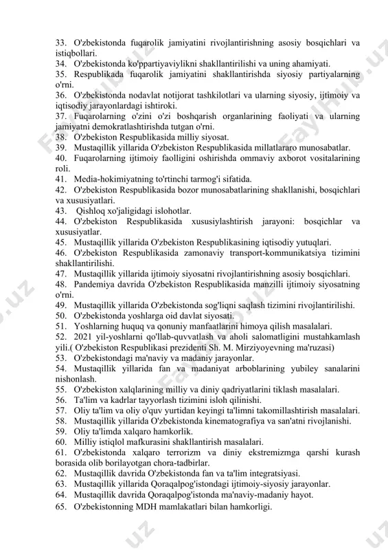 amalga oshirishda mahallaning o'rni. 31. mustaqillik yillarida o'zbekistonning xalqaro aloqalarini rivojlantirilishi. 32. mustaqillik yillarida allomalarning yubiley sanalarini nishonlashi. 33. o'zbekistonda fuqarolik jamiyatini rivojlantirishning asosiy bosqichlari va istiqbollari. 34. o'zbekistonda ko'ppartiyaviylikni shakllantirilishi va uning ahamiyati. 35. respublikada fuqarolik jamiyatini shakllantirishda siyosiy partiyalarning o'rni. 36. o'zbekistonda nodavlat notijorat tashkilotlari va ularning siyosiy, ijtimoiy va iqtisodiy jarayonlardagi ishtiroki. 37. fuqarolarning o'zini o'zi boshqarish organlarining faoliyati va ularning jamiyatni demokratlashtirishda tutgan o'rni. 38. o'zbekiston respublikasida milliy siyosat. 39. mustaqillik yillarida o'zbekiston respublikasida millatlararo munosabatlar. 40. fuqarolarning ijtimoiy faolligini oshirishda ommaviy axborot vositalarining roli. 41. media-hokimiyatning to'rtinchi tarmog'i sifatida. 42. o'zbekiston respublikasida bozor munosabatlarining shakllanishi, bosqichlari va xususiyatlari. 43. qishloq xo'jaligidagi islohotlar. 44. o'zbekiston respublikasida xususiylashtirish jarayoni: bosqichlar va xususiyatlar. 45. mustaqillik yillarida o'zbekiston respublikasining iqtisodiy yutuqlari. 46. o'zbekiston respublikasida zamonaviy transport-kommunikatsiya tizimini shakllantirilishi. 47. mustaqillik yillarida ijtimoiy siyosatni rivojlantirishning asosiy bosqichlari. 48. pandemiya davrida o'zbekiston respublikasida manzilli ijtimoiy siyosatning o'rni. 49. mustaqillik yillarida o'zbekistonda …