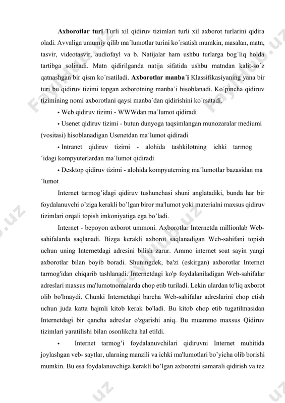 di. axborotlar manba´i klassifikasiyaning yana bir turi bu qidiruv tizimi topgan axborotning manba´i hisoblanadi. ko´pincha qidiruv tizimining nomi axborotlani qaysi manba´dan qidirishini ko´rsatadi. · web qidiruv tizimi - wwwdan ma´lumot qidiradi · usenet qidiruv tizimi - butun dunyoga taqsimlangan munozaralar mediumi (vositasi) hisoblanadigan usenetdan ma´lumot qidiradi · intranet qidiruv tizimi - alohida tashkilotning ichki tarmog´idagi kompyuterlardan ma´lumot qidiradi · desktop qidiruv tizimi - alohida kompyuterning ma´lumotlar bazasidan ma´lumot intеrnеt tarmog’idagi qidiruv tushunchasi shuni anglatadiki, bunda har bir foydalanuvchi o’ziga kеrakli bo’lgan biror ma'lumot yoki matеrialni maxsus qidiruv tizimlari orqali topish imkoniyatiga ega bo’ladi. internet - bepoyon axborot ummoni. axborotlar internetda millionlab web- sahifalarda saqlanadi. bizga kerakli axborot saqlanadigan web-sahifani topish uchun uning internetdagi adresini bilish zarur. ammo internet soat sayin yangi axborotlar bilan boyib boradi. shuningdek, ba'zi (eskirgan) axborotlar internet tarmog'idan chiqarib tashlanadi. internetdagi ko'p foydalaniladigan web-sahifalar adreslari maxsus ma'lumotnomalarda chop etib turiladi. lekin ulardan to'liq axborot olib bo'lmaydi. chunki …