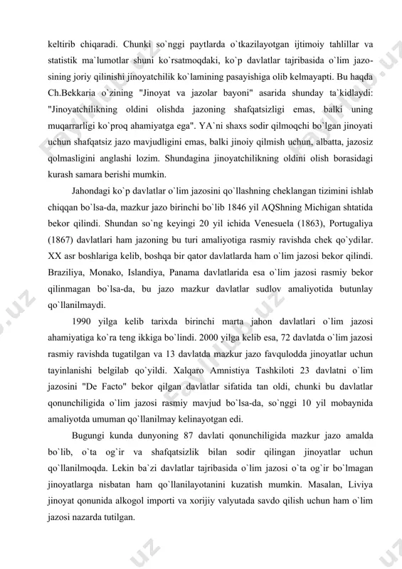 orasidagi eng samarali usul sifatida qo`llab-quvvatlaydi. biroq jazoning bu turi jinoyatchilikning oldini olish borasidagi ta`siri haqidagi fikrlar asosli munozarani keltirib chiqaradi. chunki so`nggi payt​larda o`tkazilayotgan ijtimoiy tahlillar va statistik ma`lumot​lar shuni ko`rsatmoqdaki, ko`p davlatlar tajribasida o`lim jazo​sining joriy qilinishi jinoyatchilik ko`lamining pasayishiga olib kelmayapti. bu haqda ch.bekkaria o`zining "jinoyat va jazolar bayo​ni" asarida shunday ta`kidlaydi: "jinoyatchilikning oldini olishda jazoning shafqatsizligi emas, balki uning muqarrarligi ko`proq ahamiyatga ega". ya`ni shaxs sodir qilmoqchi bo`lgan jinoyati uchun shafqatsiz jazo mavjudligini emas, balki jinoiy qilmish uchun, albatta, jazosiz qolmasligini anglashi lozim. shundagina jinoyatchilikning oldini olish borasidagi kurash samara berishi mumkin. jahondagi ko`p davlatlar o`lim jazosini qo`llashning cheklan​gan tizimini ishlab chiqqan bo`lsa-da, mazkur jazo birinchi bo`lib 1846 yil aqshning michigan shtatida bekor qilindi. shundan so`ng keyingi 20 yil ichida venesuela (1863), portugaliya (1867) davlat​lari ham jazoning bu turi amaliyotiga rasmiy ravishda chek qo`ydi​lar. xx asr boshlariga kelib, boshqa bir qator davlatlarda ham o`lim jazosi bekor …
