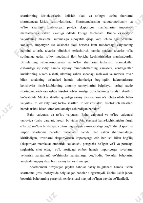amda ushbu hisob-kitoblarni amalga oshiradigan banklar. baho valyutasi va to’lov valyutasi. baho valyutasi va to’lov valyutasi tanloviga (baho darajasi, kredit bo’yicha foiz stavkasi katta-kichikligidan farqli o’laroq) ma'lum bir darajada bitimning valyuta samaradorligi bog’liqdir. eksport va import shartnoma baholari turlichadir hamda ular ushbu shartnomalarga kiritiladigan, tovarlarni eksportyordan importyorga etib berilishi bilan bog’liq (eksportyor mamlakat omborida saqlanishi, portgacha bo’lgan yo’l va portdagi saqlanish, chet eldagi yo’l, xorijdagi ombor hamda importyorga tovarlarni yetkazish xarajatlari) qo’shimcha xarajatlarga bog’liqdir. tovarlar baholarini aniqlashning quyidagi besh asosiy tamoyili mavjud: 1.shartnomani tuzayotgan paytda baholar qat’iy belgilanadi hamda ushbu shartnoma ijrosi mobaynida belgilangan baholar o’zgarmaydi. ushbu uslub jahon bozorida baholarning pasayishi tendensiyasi mavjud bo’lgan paytda qo’llaniladi. 2.shartnomaga qo’l qo’yilayotgan paytda bahoni (tovar yetkazilish kuniga bo’lgan u yoki bu tovar bozorining kotirovkalari asosida) belgilash tamoyili qayd etiladi, bahoning o’zi esa bitimning ijrosi mobaynida belgilanadi. ushbu uslub odatda bozor baholarining ko’tarilishi tendensiyasida qo’llaniladi. 3.shartnoma tuzilayotgan paytda baho qat’iy belgilanadi, ammo bozor …