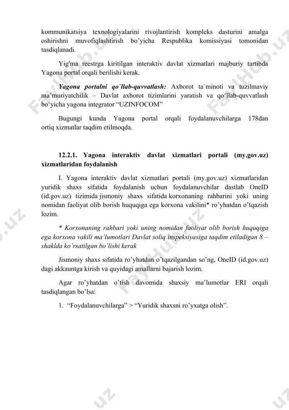 i interaktiv davlat xizmatlaridan foydalanish imkoniyatini beradi. interaktiv davlat xizmatlari yig'ma reestri (keyingi o'rinlarda yig'ma reestr deb ataladi) 2013-2020 yillarda o’zbekiston respublikasining milliy axborot-kommunikatsiya texnologiyalarini rivojlantirish kompleks dasturini amalga oshirishni muvofiqlashtirish bo’yicha respublika komissiyasi tomonidan tasdiqlanadi. yig'ma reestrga kiritilgan interaktiv davlat xizmatlari majburiy tartibda yagona portal orqali berilishi kerak. yagona portalni qo`llab-quvvatlash: ахbоrоt ta`minoti vа tuzilmаviy mа’muriyatchilik – davlat axborot tizimlarini yaratish va qo‘llab-quvvatlash bo‘yicha yagona integrator “uzinfocom” bugungi kunda yagona portal orqali foydalanuvchilarga 178dan ortiq xizmatlar taqdim etilmoqda. 12.2.1. yagona interaktiv davlat xizmatlari portali (my.gov.uz) xizmatlaridan foydalanish i. yagona interaktiv davlat xizmatlari portali (my.gov.uz) xizmatlaridan yuridik shaxs sifatida foydalanish uchun foydalanuvchilar dastlab oneid (id.gov.uz) tizimida jismoniy shaxs sifatida korxonaning rahbarini yoki uning nomidan faoliyat olib borish huquqiga ega korxona vakilini* ro’yhatdan o’tqazish lozim. * korxonaning rahbari yoki uning nomidan faoliyat olib borish huquqiga ega korxona vakili ma’lumotlari davlat soliq inspeksiyasiga taqdim etiladigan 8 –shaklda ko’rsatilgan bo’lishi kerak jismoniy shaxs …