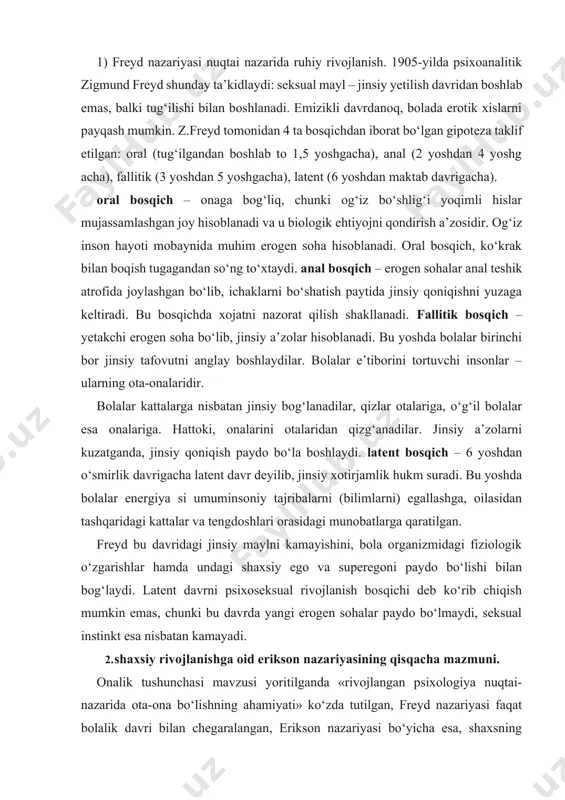 gan psixologiya nuqtai-nazarida ota-ona bo‘lishning ahamiyati» ko‘zda tutilgan, freyd nazariyasi faqat bolalik davri bilan chegaralangan, erikson nazariyasi bo‘yicha esa, shaxsning rivojlanishi inson hayotini oxirigacha davom etadi. erikson nazariyasi bo‘yicha, har bir bosqich o‘ziga xos ziddiyatlar bilan kechadi, ularni ijobiy bartaraf etilganda keyingi bosqichga xotirjam o‘tiladi. inson hayotining 8 ta bosqichi quyidagi jadval ko‘rinishida yoritilgan. erikson bo‘yicha shaxsning rivojlanish bosqichlari r ivojlanish bosqichlari r uhiy- ijtimoiy vazifalar va krizis a sosiy xislat shaxsning yashash qobiliyati nufuzli aha miyatga ega bo‘lgan shaxs muhim aha miyatga ega ijtimoiy komponent - lar r uhiy- ijtimoiy moyillik i ishonch, ishonchsizlik istak (umidlar) ona ochiq kenglik erishish, teskari burilish ii erkinlik jur’atsizlik niyat ota-ona qonun va qoidalar dalda (madad), pasayish iii tashabbuskorlik, aybdorlik hissi maqsad oila asosi ko‘rinish timsoli kashf etish (talab qilmoq), qiziqish iv mohirlik, norasolik foydalilik, (qobiliyat) qo‘shnilar va maktab tamoyil predmet (yaratish, natijaga erishish) v shaxs identifikatsiyasi, rollar chalkashligi vafodorlik do‘stlar davrasi, peshqadamlik …