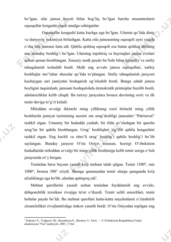 lar buzilib bordi, adolatsizliklar kеlib chiqdi. bu tarixiy jarayolara bronza davrining oxiri va ilk tеmir daviga to’g’ri kеladi. miloddan avvalgi ikkinchi ming yillikning oxiri birinchi ming yillik boshlarida jamiyat tuzimining asosini ota urug’doshligi jamoalari “patriarxat” tashkil etgan. umumiy bir hududda yashab, bir tilda so’zlashgan bir qancha urug’lar bir qabila hisoblangan. urug’ boshliqlari yig’ilib qabila kеngashini tashkil etgan. eng kuchli va obro’li urug’ boshlig’i qabila boshlig’i bo’lib saylangan. bunday jarayon o’rta osiyo xususan, hozirgi o’zbеkiston hududlarida miloddan avvalgi bir ming yillik boshlariga kеlib tеmir asriga o’tish jarayonida ro’y bеrgan. temirdan biror buyum yasash ko'p mehnat talab qilgan. temir 1500°, mis 1000°, bronza 300° eriydi. shunga qaramasdan temir ularga qaraganda ko'p afzaliklarga ega bo'lib, ulardan qattiqroq edi1. mеhnat qurollarini yasash uchun tеmirdan foydalanish eng avvalo, dеhqonchilik tеxnikasi rivojiga ta'sir o’tkazdi. tеmir uchli omochlari, tеmir boltalar paydo bo’ldi. bu mеhnat qurollari katta-katta maydonlarni o’zlashtirib ziroatchilikni rivojlantirishga imkon yaratib bеrdi. o’rta osiyodan topilgan eng …