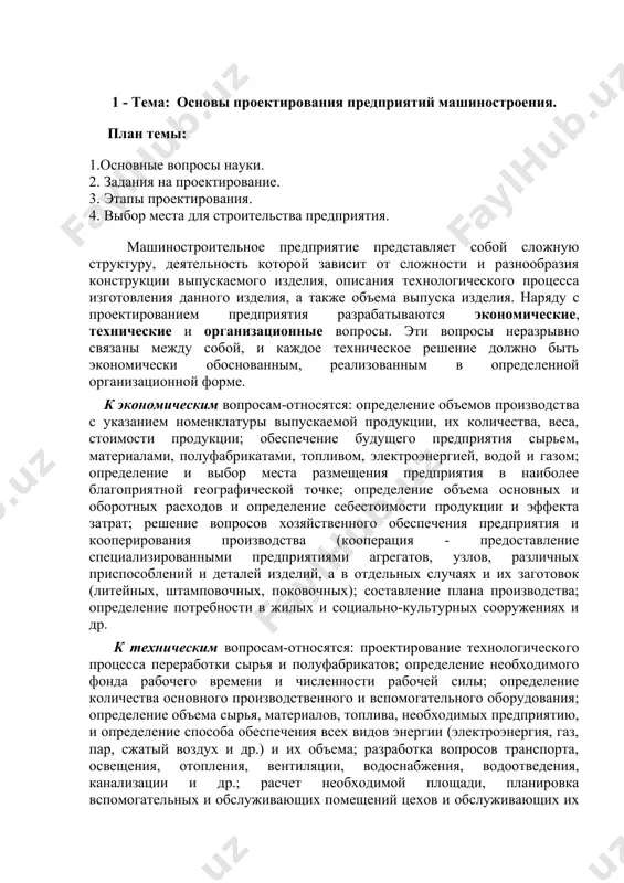 борудования и рабочих мест, проектирование и техническое обслуживание транспортной системы цеха, помещений для обслуживания цеха, складской системы, системы переработки отходов. материалы лекционного текста охватывают лекционные курсы, читаемые авторами в высших учебных заведениях на протяжении многих лет. также был использован опыт профессорско-преподавательского состава кафедры «технология машиностроения» ферганского политехнического института и наманганского инженерно-педагогического института. 1 - тема: основы проектирования предприятий машиностроения. план темы: 1.основные вопросы науки. 2. задания на проектирование. 3. этапы проектирования. 4. выбор места для строительства предприятия. машиностроительное предприятие представляет собой сложную структуру, деятельность которой зависит от сложности и разнообразия конструкции выпускаемого изделия, описания технологического процесса изготовления данного изделия, а также объема выпуска изделия. наряду с проектированием предприятия разрабатываются экономические, технические и организационные вопросы. эти вопросы неразрывно связаны между собой, и каждое техническое решение должно быть экономически обоснованным, реализованным в определенной организационной форме. к экономическим вопросам-относятся: определение объемов производства с указанием номенклатуры выпускаемой продукции, их количества, веса, стоимости продукции; обеспечение …