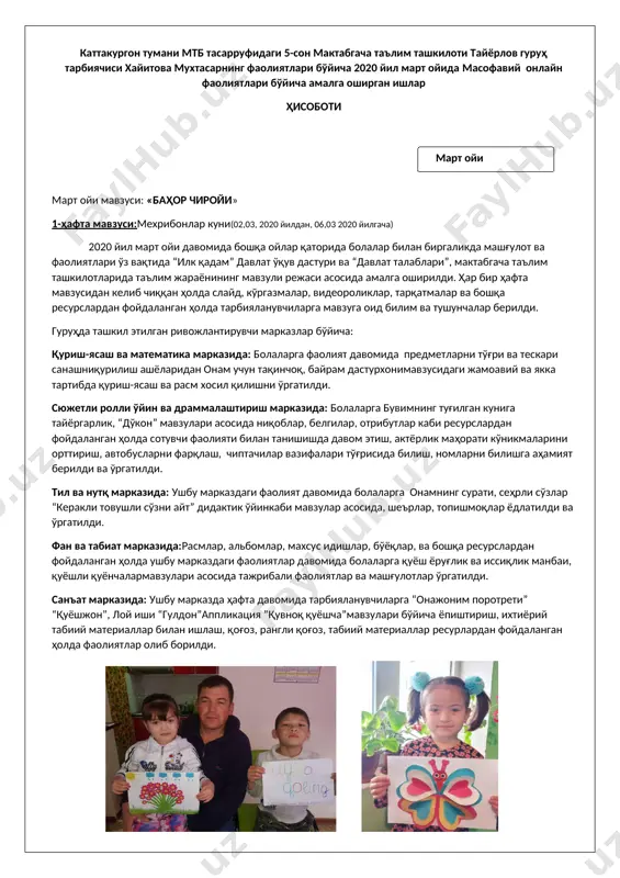 шлар, бўёқлар, ва бошқа ресурслардан фойдаланган ҳолда ушбу марказдаги фаолиятлар давомида болаларга қуёш ёруғлик ва иссиқлик манбаи, қуёшли қуёнчалармавзулари асосида тажрибали фаолиятлар ва машғулотлар ўргатилди. санъат марказида: ушбу марказда ҳафта давомида тарбияланувчиларга “онажоним поротрети” “қуёшжон”, лой иши “гулдон”аппликация ”қувноқ қуёшча”мавзулари бўйича ёпиштириш, ихтиёрий табиий материаллар билан ишлаш, қоғоз, рангли қоғоз, табиий материаллар ресурлардан фойдаланган ҳолда фаолиятлар олиб борилди. 2-ҳафта мавзуси:“ўзбекистонда баҳор”куни(09,03, 2020 йилдан, 13,03, 2020 йилгача) қуриш-ясаш ва математика марказида: тарбияланувчиларга ресурсларданфойдаланиб болаларга қурилиш материалларидан “сой устида кўприк”, “тоғ” қуриш ва ясаш ўргатилди ва қурилиш режалаштириб ясалди. сюжетли ролли ўйин ва драммалаштириш марказида: ниқоблар, кийимлар, отрибутлар, шарбатлар ва бошқа ресурслардан фойдаланиб кичик боғбонлар, “шолғон”мавзулари асосида болалар билан сюжетли ўйинлар ўйналди. тил ва нутқ марказида: “бахор” расми орқали сухбат, бахор хақида топишмоқлар,мавзулари асосида болаларни тил ва нутқлари риқвожлантирилди. сюжетли расмлар, материаллардан фойдаланиб мавзуга мос хикоя ва шеърлар ёдлатилди. фан ва табиат марказида: акварел бўёқлари, қоғозлар, қаламлар, салфетка, пластилин, тахтачалар каби ресурслардан …