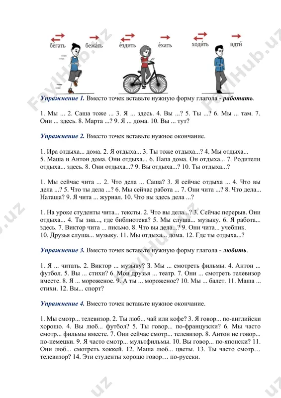 роженое? 10. мы ... балет. 11. маша ... стихи. 12. вы... спорт? упражнение 4. вместо точек вставьте нужное окончание. 1. мы смотр... телевизор. 2. ты люб... чай или кофе? 3. я говор... по-английски хорошо. 4. вы люб... футбол? 5. ты говор... по-французски? 6. мы часто смотр... фильмы вместе. 7. они сейчас смотр... телевизор. 8. антон не говор... по-немецки. 9. я часто смотр... мультфильмы. 10. вы говор... по-японски? 11. они люб... смотреть хоккей. 12. маша люб... цветы. 13. ты часто смотр… телевизор? 14. эти студенты хорошо говор… по-русски. упражнение 5. напишите полные ответы на вопросы. 1. что делается с водой в котелке? 2. что делают рабочие на заводе? 3. что делается с железом на жарком огне? 4. что делается со снегом весной? 5. что делают балерины на сцене? 6. что делается с дровами в печи? 7. что делает портной в ателье? 8. что делается с ветром? 9. что делают дехкане в …