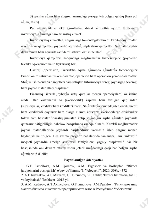 rdan (subsidiyalar, kreditler hám kreditler) ibarat. shıǵıwlarǵa tómendegiler kiredi: kredit hám kreditlerdi qaytarıw hám olarǵa xızmet kórsetiw, akcionerlerge dividendler tólew hám basqalar.finanslıq jumıstan kelip shıǵatuǵın aqsha aǵımları joybarda qatnasıw nátiyjeliligin bahalaw basqıshında esapqa alınadı. kerekli maǵlıwmatlar joybar materiallarında joybardı qarjılandırıw sxemasın islep shıǵıw menen baylanıslı keltirilgen. bul sxema prognoz bahalarında tanlanadı. onı tańlawdıń maqseti joybardıń ámelge asırılıwın támiyinlew, yaǵnıy esaplawdıń hár bir basqıshında onı dawam ettiriw ushın jeterli muǵdardaǵı qarjı bar bolǵan aqsha aǵımlarınıń dúzilisi. paydalanılǵan ádebiyatlar 1. g.f. ismoilova, a.m. qodirov, a.m. ergashev va boshqalar. "biznes jarayonlarini boshqarish" o'quv qo'llanma.-t: "aloqachi", 2020, 308b. 4372 2. a.e.kuvnakov, a.e.mirzaev, 1.1.tursunov, s.p.xaliliv "biznes tizimlarini tahlili va loyihalash"-toshkent- 2018 yil 3. a.m. kadirov, a.t.axmedieva, g.f.ismoilova, j.m.djalalov. "регулирование малого бизнеса и частного предпринимателства в республике узбекистан" 4.варзунов, а. в. анализ и управление бизнес-процессами : учеб. пособие / а. в. варзунов, е. к. торосян, л. п. сажнева. – санкт-петербург : университет итмо, 2016. – 114 …