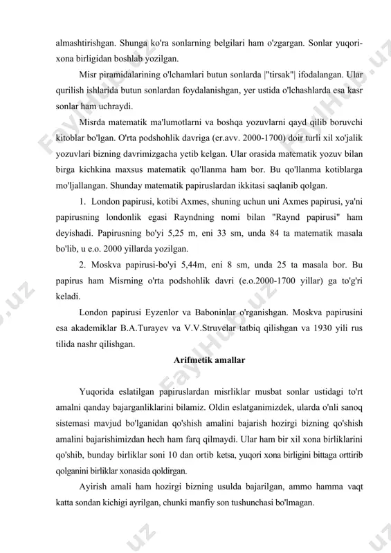 ni bittaga orttirib qolganini birliklar xonasida qoldirgan. ayirish amali ham hozirgi bizning usulda bajarilgan, ammo hamma vaqt katta sondan kichigi ayrilgan, chunki manfiy son tushunchasi bo'lmagan. qo'shish va ayirish amallari uchun maxsus iyerogliflar bo'lgan: (qo'shish), (ayirish). bu iyerogliflar ilgari bir tomonga qarab "yurish"ni bildirgan. ko'paytirish amali boshqacharoq bajarilgan. ko'paytirishda ular sonlarni ikki hissa orttirishdan foydalanishgan. ko'paytirish usulini biz quyidagi misolda namoyish qilamiz. 12 ni 12 ga ko'paytirish lozim bo'lsa, ular ushbu jadvalni tuzishgan: 12 24 4 48 8 96 birgalikda 144 bu jadvalning har biri keyingi qatoridagi son o'zidan oldingi sonni o'z-o'ziga qo'shishdan yoki uni ikkiga ko'paytirishdan hosil bo'lgan. ko'paytmani topish uchun chap tomondagi ustundan yig'in­disi 12 ni beradigan sonlarni qidirmoq kerak. bunday sonlar 4 va 8. bu satrlardagi 48 va 96 sonlarning yig'indisi ni beradi. bo'lish amalini ular ko'paytirishga teskari amal deb qarashgan (albatta, ular qoldiqsiz bo'lish bilan shug'ullanishgan). london papirusining 69-misolida 1120 ni 80 ga bo'lish qaralgan. uni …