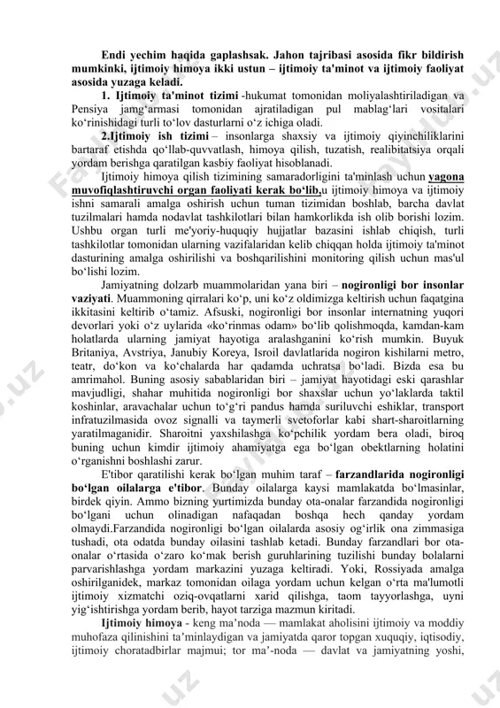 odamlarga ijtimoiy xizmatlar ko‘rsatish, balki ijtimoiy yordam ko‘rsatishni muvofiqlashtirishni ham o‘z ichiga olish kerak. ijtimoiy himoyaga kimlar muhtoj? aholining «himoyaga muhtoj qatlam»i kimlar? qamrov nihoyatda keng.masalan,mehribon uylarining tarbiyalanuvchilari, shu jumladan ota-onasi mehnat migratsiyasidan yillab uyiga kelmaydigan insonlarning farzandi bo‘lgan «ijtimoiy yetimlar». o‘zining tuzalmas kasalligi bilan yakkama-yakka qolgan nogironligi bor insonlar. adashib, qonunni buzgan o‘smirlar. uyda qarovchisi yo‘q keksalar. ijtimoiy realibitatsiyasiz qolgan sobiq mahbuslar. onkologik va boshqa og‘ir dardga chalinganlar. og‘ir vaziyatga tushgan oilalar va oilaviy zo‘ravonlik qurbonlari. ko‘rinib turibdiki, kimlardir vaqtinchalik yordamga, kimlardir esa uzoq muddatli ko‘makka muhtoj. shuning uchun muammolarni maqsadli hal qilishga imkon beradigan tizimli chora-tadbirlar ishlab chiqilishi shart. endi yechim haqida gaplashsak. jahon tajribasi asosida fikr bildirish mumkinki, ijtimoiy himoya ikki ustun – ijtimoiy ta'minot va ijtimoiy faoliyat asosida yuzaga keladi. 1. ijtimoiy ta'minot tizimi -hukumat tomonidan moliyalashtiriladigan va pensiya jamg‘armasi tomonidan ajratiladigan pul mablag‘lari vositalari ko‘rinishidagi turli to‘lov dasturlarni o‘z ichiga oladi. 2.ijtimoiy ish tizimi – …
