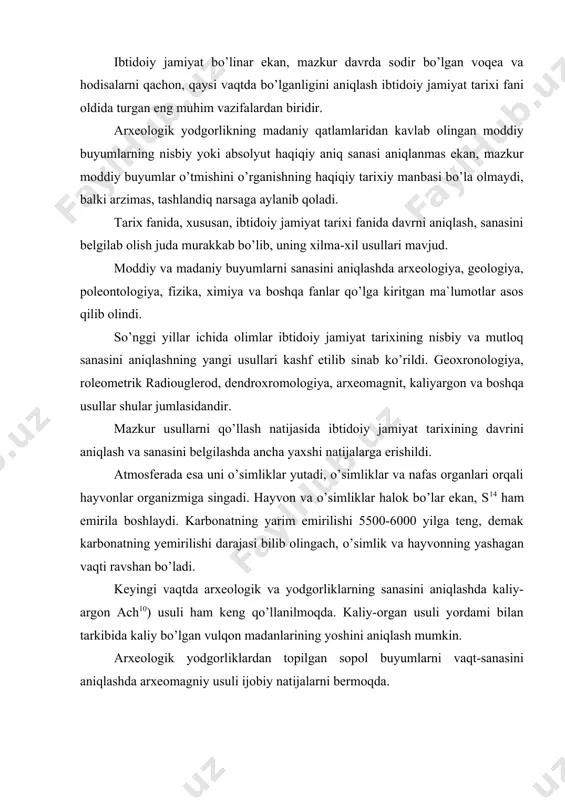oshini aniqlash mumkin. arxeologik yodgorliklardan topilgan sopol buyumlarni vaqt-sanasini aniqlashda arxeomagniy usuli ijobiy natijalarni bermoqda. olimlarning mulohazalariga ko’ra sopoldan yasalgan buyumlarga erning magniy maydoni ta’sir etib, u sopolda uzoq vaqt o’zgarmagan holda saqlanib qoladi. sopol buyumlarni magnitlanish natijasiga ko’ra, yerning magniy maydoni chiziqlari tortiladi. shunga qarab qadimiy sopol idishlar, sopoldan yasalagan boshqa buyumlarning sanasi aniqlanadi. mazkur usul yerdan kavlanib olingan sopol buyumlarning sanasini 25 yil xato bilan belgilab berishi mumkin. sanani aniqlashning yana bir usuli dendroxronologik usuldir. bu usul yordami bilan arxeologik yodgorliklarning madaniy qatlamlaridan topilgan daraxtlirning yillik xalqalriga karab, uning kesilgan vaqtini bir yilgacha aniqlida bilib olish mumkin. odamning eng qadimgi ajdodlari. inson tabiat tirik mavjdodlarning eng oliysi va gul tojisi hisoblanadi. yer yuzida bu oliydarajadagi mavjudotning paydo bo’lib, yashay boshlaganiga qarib 3, 5,3,5. million yillar o’tdi. mazkur davr mobaynida inson mehnat qilish tufayli hayvonlar olamidan ajralib chiqib, uzoq rivojlanish bosqichini o’z boshidan kechirib, nihoyat bundan 40-45 ming yil …