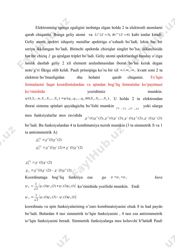formulasini faqat koordinitalardan va spindan bog’liq formulalar ko’paytmasi ko’rinishida yozishimiz mumkin. . u holda 2 ta elektrondan iborat sistema spinlari quyidagicha bo’lishi mumkin yoki ularga mos funksiyalarlar mos ravishda bo’ladi. bu funksiyalardan 4 ta kombinatsiya tuzish mumkin (3 ta simmetrik s va 1 ta antisimmetrik a) koordinataga bog’liq funksiya esa ga kura ko’rinishida yozilishi mumkin. endi koordinata va spin funksiyalarining o’zaro kombinatsiyasini olsak 8 ta had paydo bo’ladi. bulardan 4 tasi simmetrik to’lqin funksiyasini , 4 tasi esa antisimmetrik to’lqin funksiyasini beradi. simmetrik funksiyalarga mos keluvchi h°latlar pauli prinsipiga asosan mavjud emas. qolgan 4ta antisimmetrik to’lqin funksiyalarga mos keluvchi holatlarni ko’rib chiqamiz. agar 2 — 4 — holatlarga e’tibor bersak, ikkinchi — tenglama , ya’ni spinlar bir esa tomonga yo’nalgan holatga mos keladi, to’rtinchi tenglama ga , 3 —tenglama esa spin proyeksiyasi 0 bo’lgan holga mos keladi. demak 2, 3, 4 — tenglamalar to’la spin kvant soni s=1 holatga mos …