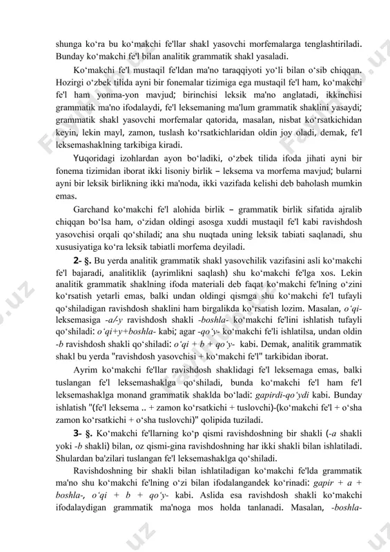 ayon bo‘ladiki, o‘zbek tilida ifoda jihati ayni bir fonema tizimidan iborat ikki lisoniy birlik – leksema va morfema mavjud; bularni ayni bir leksik birlikning ikki ma'noda, ikki vazifada kelishi deb baholash mumkin emas. garchand ko‘makchi fe'l alohida birlik – grammatik birlik sifatida ajralib chiqqan bo‘lsa ham, o‘zidan oldingi asosga xuddi mustaqil fe'l kabi ravishdosh yasovchisi orqali qo‘shiladi; ana shu nuqtada uning leksik tabiati saqlanadi, shu xususiyatiga ko‘ra leksik tabiatli morfema deyiladi. 2- §. bu yerda analitik grammatik shakl yasovchilik vazifasini asli ko‘makchi fe'l bajaradi, analitiklik (ayrimlikni saqlash) shu ko‘makchi fe'lga xos. lekin analitik grammatik shaklning ifoda materiali deb faqat ko‘makchi fe'lning o‘zini ko‘rsatish yetarli emas, balki undan oldingi qismga shu ko‘makchi fe'l tufayli qo‘shiladigan ravishdosh shaklini ham birgalikda ko‘rsatish lozim. masalan, o‘qi- leksemasiga -a(-y ravishdosh shakli -boshla- ko‘makchi fe'lini ishlatish tufayli qo‘shiladi: o‘qi+y+boshla- kabi; agar -qo‘y- ko‘makchi fe'li ishlatilsa, undan oldin -b ravishdosh shakli qo‘shiladi: o‘qi + b + qo‘y- …