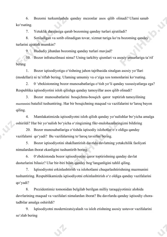 f bering 1. bozor iqtisodiyotiga o‘tishning jahon tajribasida sinalgan asosiy yo‘llari (modellari) ni ta’riflab bering. ulaming umumiy va o‘ziga xos tomonlarini ko‘rsating. 2. 0 ‘zbekistonning bozor munosabatlariga o‘tish yo‘li qanday xususiyatlarga ega? respublika iqtisodiyotini isloh qilishga qanday tamoyillar asos qilib olinadi? 3. bozor munosabatlarini bosqichma-bosqich qaror toptirish tamoyilining mazmnnini batafsil tushuntiring. har bir bosqichning maqsad va vazifalarini to‘laroq bayon qiling. 4. mamlakatimizda iqtisodiyotni isloh qilish qanday yo‘nalishlar bo‘yicha amalga oshirildi? har bir yo‘nalish bo‘yicha o‘zingizning fikr-mulohazalaringizni bildiring 20. bozor munosabatlariga o‘tishda iqtisodiy islohotlar o‘z oldiga qanday vazifalarni qo‘yadi? bu vazifalarning to‘laroq tavsifini bering. 5. bozor iqtisodiyotini shakllantirish davrida davlatning yetakchilik faoliyati nimalardan iborat ekanligini tushuntirib bering. 6. 0‘zbekistonda bozor iqtisodiyotini qaror toptirishning qanday davlat dasturlarini bilasiz? ular bir-biri bilan qanday bog‘langanligini tahlil qiling. 7. iqtisodiyotni erkinlashtirish va islohotlami chuqurlashtirishning mazmunini tushuntiring. respublikamizda iqtisodiyotni erkinlashtirish o‘z oldiga qanday vazifalarini qo‘yadi? 8. prezidentimiz tomonidan belgilab berilgan milliy taraqqiyotimiz alohida davrlarining maqsad va …