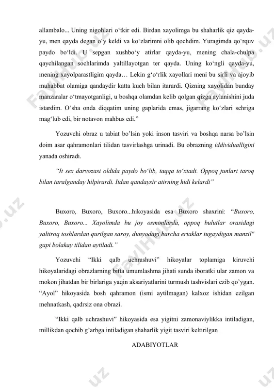 yda-yu, mening xayolparastligim qayda… lekin g‘o‘rlik xayollari meni bu sirli va ajoyib muhabbat olamiga qandaydir katta kuch bilan itarardi. qizning xayolidan bunday manzaralar o‘tmayotganligi, u boshqa olamdan kelib qolgan qizga aylanishini juda istardim. o‘sha onda diqqatim uning gaplarida emas, jigarrang ko‘zlari sehriga mag‘lub edi, bir notavon mahbus edi.” yozuvchi obraz u tabiat bo’lsin yoki inson tasviri va boshqa narsa bo’lsin doim asar qahramonlari tilidan tasvirlashga urinadi. bu obrazning iddividualligini yanada oshiradi. “it sex darvozasi oldida paydo boʻlib, taqqa toʻxtadi. oppoq junlari taroq bilan taralganday hilpirardi. itdan qandaysir atirning hidi kelardi” buxoro, buxoro, buxoro...hikoyasida esa buxoro shaxrini: “buxoro, buxoro, buxoro... xayolimda bu joy osmonlarda, oppoq bulutlar orasidagi yaltiroq toshlardan qurilgan saroy, dunyodagi barcha ertaklar tugaydigan manzil" gapi bolakay tilidan aytiladi.” yozuvchi “ikki qalb uchrashuvi” hikoyalar toplamiga kiruvchi hikoyalaridagi obrazlarning bitta umumlashma jihati sunda iboratki ular zamon va mokon jihatdan bir birlariga yaqin aksariyatlarini turmush tashvislari ezib qo’ygan. “ayol” hikoyasida bosh qahramon …