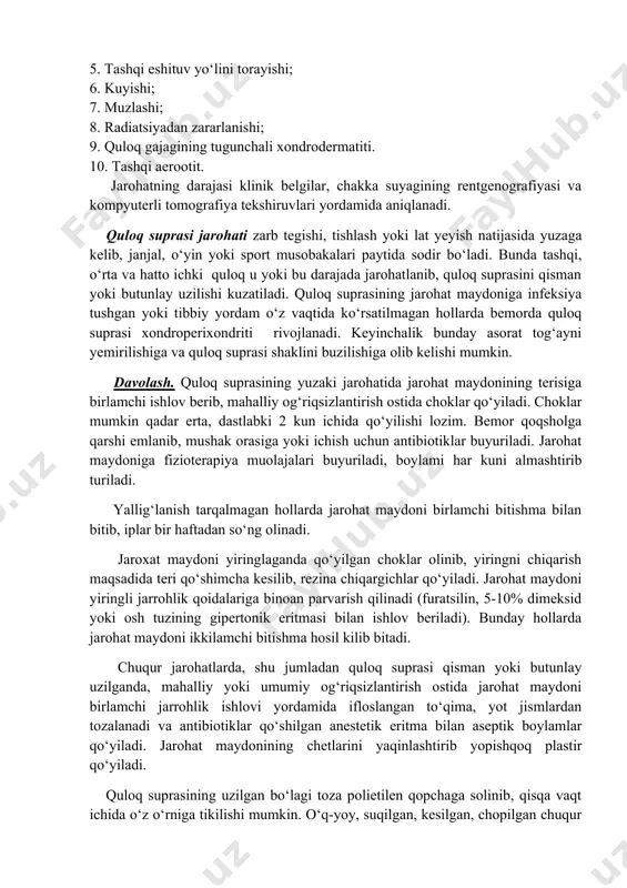 . tashqi quloq jarohatlari. quloq suprasining alohida o‘zini jarohatlanishi yoki periaurikulyar to‘qima, o‘rta quloq va kalla suyagi boshqa qismlarining jarohatlari bilan birga uchrashi mumkin. tashqi quloq jarohatlari barcha tashqi quloq kasallilarining 0,3% ni tashkil qiladi. sentura va hammualliflar (1980) tashqi quloq jarohatlarining quyidagi tasnifini keltiradi: 1. lat yeyishi va gematoma hosil bo‘lishi; 2. shilinishi; 3. yirtilishi; 4. perixondrit va xondroperixondrit; 5. tashqi eshituv yo‘lini torayishi; 6. kuyishi; 7. muzlashi; 8. radiatsiyadan zararlanishi; 9. quloq gajagining tugunchali xondrodermatiti. 10. tashqi aerootit. jarohatning darajasi klinik belgilar, chakka suyagining rentgenografiyasi va kompyuterli tomografiya tekshiruvlari yordamida aniqlanadi. quloq suprasi jarohati zarb tegishi, tishlash yoki lat yeyish natijasida yuzaga kelib, janjal, o‘yin yoki sport musobakalari paytida sodir bo‘ladi. bunda tashqi, o‘rta va hatto ichki quloq u yoki bu darajada jarohatlanib, quloq suprasini qisman yoki butunlay uzilishi kuzatiladi. quloq suprasining jarohat maydoniga infeksiya tushgan yoki tibbiy yordam o‘z vaqtida ko‘rsatilmagan hollarda bemorda quloq suprasi xondroperixondriti rivojlanadi. …