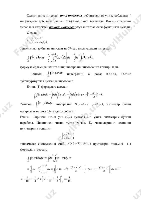 н аниқланган бўлса, икки каррали интеграл қуйидагича ҳисобланади: (1) охирги аниқ интеграл ички интеграл деб аталади ва уни ҳисоблашда ни ўзгармас деб, интеграллаш бўйича олиб борилади. ички интегрални ҳисоблаш натижаси ташқи интеграл учун интеграл ости функцияси бўлади. соҳа тенгсизликлар билан аниқланган бўлса , икки каррали интеграл формула ёрдамида иккита аниқ интегрални ҳисоблашга келтирилади. 1-мисол. интегрални соҳа: , тўғритўртбурчак бўлганда ҳисобланг. ечиш. (1) формулага асосан, . 2-мисол. интегрални , чизиқлар билан чегараланган соҳа бўлганда ҳисобланг. ечиш. биринчи чизиқ учи (0,2) нуқтада ўқига симметрик бўлган парабола. иккинчиси чизиқ тўғри чизиқ. бу чизиқларнинг кесишиш нуқталарини топамиз: тенламалар системасини ечиб, нуқталарни топамиз. (1) формулага асосан, embed equation.3 бўлади. 3. икки каррали интегралнинг татбиқлари. интегралда бўлса, интеграл фигуранинг юзини ифодалайди, яъни 1-мисол. чизиқлар билан чегараланган соҳанинг юзини топинг. ечиш. берилган чизиқларнинг кесишиш нуқталарини топамиз. кесишиш нуқталари бўлади. шундай қилиб, юза (кв. бирлик) 2. юқоридан сирт, қуйидан текислик, ён томондан тўғри цилиндрик сирт билан ҳамда текисликда …