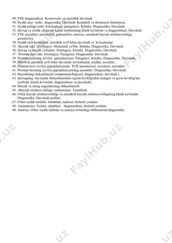 qarish kanali toshlarining klinik ko'rinishi va diagnostikasi. davolash. 53. stk asoratlari: pielonefrit, gidronefroz, anuriya, surunkali buyrak etishmovchiligi, gematuriya. 54. siydik tosh kasalligini jarrohlik yo'li bilan davolash va ko'rsatmalar. 55. buyrak raki. etiologiya. metastatik yo'llar. klinika. diagnostika. davolash. 56. qovuq va moyak o'smalari. etiologiya. klinika. diagnostika. davolash. 57. prostata bezi raki. etiologiya. patogenez. diagnostika. davolash. 58. prostata bezining xavfsiz giperplaziyasi. patogenez. klinika. diagnostika. davolash. 59. pbxg ni jarrohlik yo'li bilan davolash: ko'rsatmalar, usullar, asoratlar. 60. prostata bezi xavfsiz giperplaziyasida tur operatsiyasi. texnikasi, asoratlari. 61. prostata bezining xavfsiz giperplaziyasining asoratlari. diagnostika. davolash. 62. buyrakning shikastlanishi (simptomatologiyasi, diagnostikasi, davolash ). 63. qovuqning travmatik shikastlanishlari (qorin bo'shlig'idan tashqari va qorin bo'shlig'ida yorilishi, klinik ko'rinishi, diagnostikasi va davolash). 64. moyak va uning organlarining shikastlanishi. 65. «buyrak etishmovchiligi» tushunchasi. tasniflash. 66. o'tkir buyrak etishmovchiligi va surunkali buyrak etishmovchiligining klinik ko'rinishi. diagnostika. davolash usullari. 67. o'tkir siydik tutilishi. sabablari, tashxisi, birinchi yordam. 68. gematuriya. turlari, sabablari, diagnostikasi, …