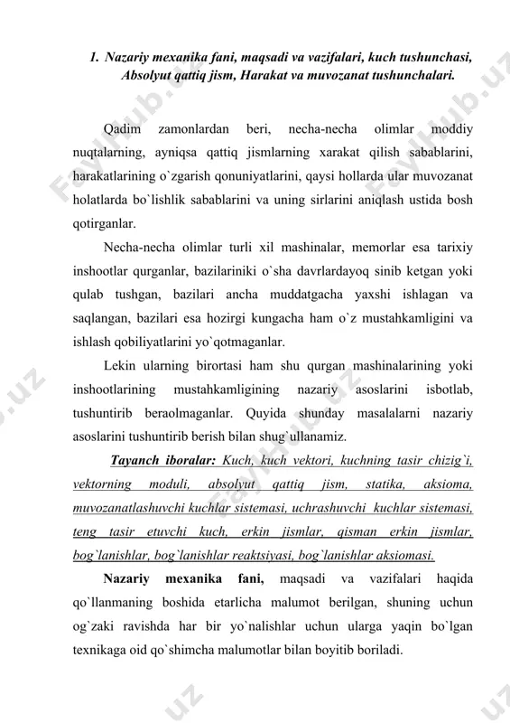 arakatlanish qonuniyatlarini yoki ularni muvozanatda bo`lish sabablarini o`rgatadi. nazariy mexanikada barcha jismlar absolyut qattiq deb qabul qilinadi, yani jismlar harakat davomida yoki muvozanat holatida o`zining shaklini o`zgartirmaydi deb faraz qilinadi. xvii asrda italiya olimi g.galiley va ingliz olimi i.nyutonlar tomonidan uzoq vaqtlar davomida olib borilgan tajriba va kuzatishlar natijasida harqanday moddiy jismlarning harakatlarini paydo bo`lishi, yoki shu harakatlarning o`zgarishi ularning bir birovlariga ko`rsatayotgan o`zaro tasirlariga, yoki boshqacha qilib aytganda kuchlarga uzviy bog`liq ekanligini aniqladilar. shunga ko`ra kuch, bu bir jismning ikkinchi jismga va ikkinchi jismning birinchi jismga tasiridan iborat ekan. kuch vektor qiymatdan iboratdir, chunki uning yo`nalishi, qo`yilgan nuqtasi va uning son qiymatlaridan birortasi nomalum bo`lsa, uning tasiridagi jismning qaysi tomonga qanday tezlanish bilan harakatini o`zgartirishi haqida aniq malumot olib bo`lmaydi. demak kuch har doim vektor qiymatdan iborat bo`ladi, har doim uining moduli (son qiymati), yo`nalishi va qo`yilgan nuqtasi bizga malum bo`lishi shart. faqat son qiymatini bilishni o`zinigina etarli bo`lgan …