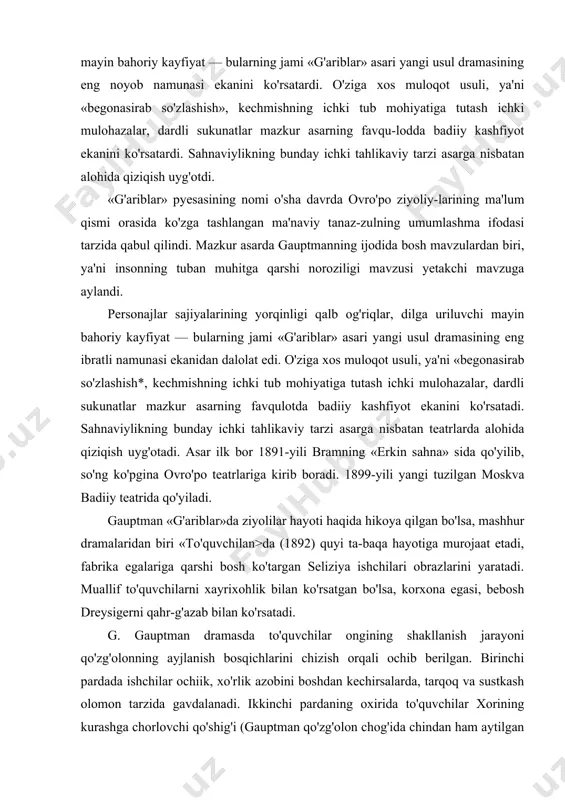 . birinchi pardada ishchilar ochiik, xo'rlik azobini boshdan kechirsalarda, tarqoq va sustkash olomon tarzida gavdalanadi. ikkinchi pardaning oxirida to'quvchilar xorining kurashga chorlovchi qo'shig'i (gauptman qo'zg'olon chog'ida chindan ham aytilgan qo'shiqni kiritgan edi) sahnasidan boshlab ishchilar norozilik g'oyasi ta'sirida uyishib, qudratli kuchga aylanib borishi yaqqol ko'zga tashlanib turadi. izchil inqilobchilik hech qachon gauptman dunyoqarashiga xos bo'imagan. gauptman qurolli kurash muammosini olg'a surgan emas; nasroniylik «mehr-shafqat tuyg'usi» tufayli bu asarni yozganligini qayd etgan. 1896-yili gauptmanning «cho'kib ketgan qo'ng'iroq* falsafiy-ertak pyesasi dunyoga keladi. asar qahramoni cho'yan quyuvchi genrix degan usta ulkan qo'ng'iroq yasab, uni baland tog' ustiga osib qo'ymoqchi bo'ladi. lekin qo'ng'iroq olib ketilayotganda ban-didan uzilib, ko'l qa'riga g'arq bo'ladi. gauptman ertagining fal-safiy mohiyati — olamning nomutanosibligini ta'kidlashdan iborat: unda tog' qoyasi va vodiy misolida ma'naviylik va ma'naviyatsizlik har biri o'zicha timsoliy olam ekanligi ochib beriladi. vodiy — tiriklik maskani, inson tayanchi, quvonchu alami shu yerga xos; tog' go'zal, fusunkor, lekin insoniy g'am-tashvish, …