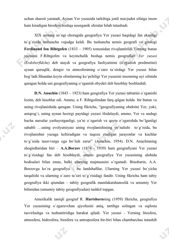 holda bir butun va uning rivojlanishida qaragan. uning fikricha, “geografiyaning obektini yer, yoki, aniqrog`i, uning aynan hozirgi paytdagi yuzasi ifodalaydi, ammo, yer va undagi bacha narsalar yashayotganligi, ya’ni o`zgarish va qayta o`zgarishda bo`lganligi sababli …uning evolyutsiyasi uning rivojlanishining yo`nalishi to`g`isida, bu rivojlanishni yuzaga keltiradigan va taqoza etadigan jarayonlar va kuchlar to`g`isida tasavvurga ega bo`lish zarur” (anuchin, 1954). d.n. anuchinning shogirdlaridan biri – a.a.borzov (1874 - 1939) ham geografiyani yer yuzasi to`g`risidagi fan deb hisoblaydi, ammo geografiya yer yuzasining alohida hodisalari bilan emas, balki ularning majmuasini o`rganadi. binobarin, a.a. borzovga ko`ra geografiya – bu landshaftlar, ularning yer yuzasi bo`yicha tarqalishi va ularning o`zaro ta’siri to`g`risidagi fandir. uning fikricha ham tabiy geografiya ikki qismdan – tabiiy geografik mamlakatshunoslik va umumiy yer bilimidan (umumiy tabiiy geografiyadan) tashkil topgan. amerikalik taniqli geograf r. hartshornning (1959) fikricha, geografiya yer yuzasining o`zgaruvchan qiyofasini aniq, tartibga solingan va oqilona tasvirlashga va tushuntirishga harakat qiladi. yer yuzasi - …