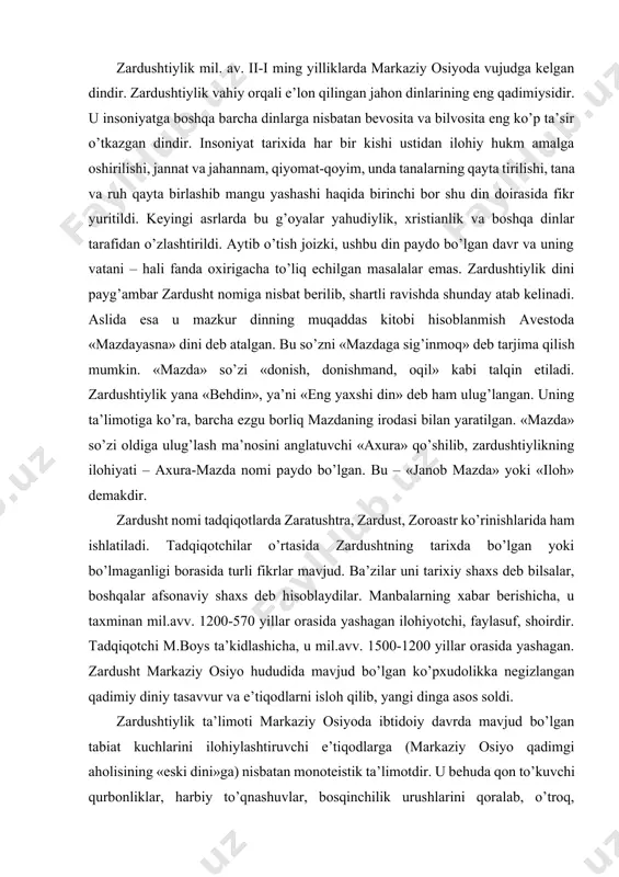 hi m.boys ta’kidlashicha, u mil.avv. 1500-1200 yillar orasida yashagan. zardusht markaziy osiyo hududida mavjud bo’lgan ko’pxudolikka negizlangan qadimiy diniy tasavvur va e’tiqodlarni isloh qilib, yangi dinga asos soldi. zardushtiylik ta’limoti markaziy osiyoda ibtidoiy davrda mavjud bo’lgan tabiat kuchlarini ilohiylashtiruvchi e’tiqodlarga (markaziy osiyo qadimgi aholisining «eski dini»ga) nisbatan monoteistik ta’limotdir. u behuda qon to’kuvchi qurbonliklar, harbiy to’qnashuvlar, bosqinchilik urushlarini qoralab, o’troq, osoyishta hayot kechirishga, mehnatga, dehqonchilik, chorvachilik bilan shug’ullanishga da’vat etadi. moddiy hayotni yaxshilashga urinishni yovuzlikka qarshi kurash deb hisoblaydi. zardushtiylik dinida qo’riq er ochib, uni bog’u rog’ga aylantirgan odam ilohiyot rahmatiga uchraydi. aksincha, bog’lar, ekinzorlarni, sug’orish inshootlarini buzganlar katta gunohga qoladilar. zardusht insonlarga tinch-totuv yashashni, halol mehnat qilishni o’rgatmoqchi bo’ladi. bunga ko’ra insonning bu dunyodagi hayotiga yarasha narigi dunyodagi taqdiri ham bo’lajak, har bir inson o’lgandan so’ng o’zining bu dunyodagi qilmishiga yarasha abadiy rohat – jannatga, yoki yomon ishlari ko’p bo’lsa na xursandlik va na xafalik ko’rmaydigan arosat joy – …