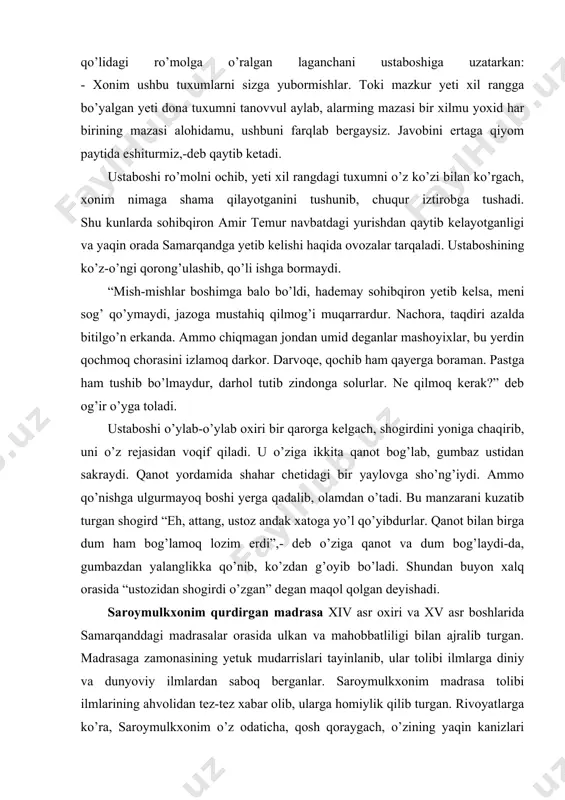 deb o’ziga qanot va dum bog’laydi-da, gumbazdan yalanglikka qo’nib, ko’zdan g’oyib bo’ladi. shundan buyon xalq orasida “ustozidan shogirdi o’zgan” degan maqol qolgan deyishadi. saroymulkxonim qurdirgan madrasa xiv asr oxiri va xv asr boshlarida samarqanddagi madrasalar orasida ulkan va mahobbatliligi bilan ajralib turgan. madrasaga zamonasining yetuk mudarrislari tayinlanib, ular tolibi ilmlarga diniy va dunyoviy ilmlardan saboq berganlar. saroymulkxonim madrasa tolibi ilmlarining ahvolidan tez-tez xabar olib, ularga homiylik qilib turgan. rivoyatlarga ko’ra, saroymulkxonim o’z odaticha, qosh qoraygach, o’zining yaqin kanizlari bilan kiyimlarini o’zgartirib, madrasa tomon yo’l oladi. negaki, saroymulkxonim madrasa toliblarining ahvoli ruhiyasi, kim qanday tirikchilik o’tkazayotganligini, tunda qanday ish bilan mashg’ul bo’layotganliklarini zimdan tekshirib turarkan. bir kecha xonim madrasaga yetib kelganida hujralarning deyarli barchasida chiroq o’chgan, tolibi ilmlar tun og’ushida uyquga cho’mgan ekanlar. faqat birgina hujrada sham yonib, ichkaridan tovush eshitilibdi. saroy mulk xonim kanizlarini madrasa hovlisida qoldirib, o’zi ohista yurib, hujra eshigi yonida ichkariga quloq solibdi. tolibi ilmlardan biri ikkinchisiga …