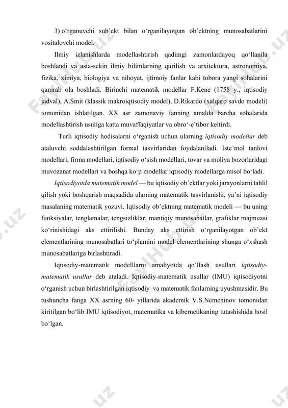 ora yangi sohalarini qamrab ola boshladi. birinchi matematik modellar f.kene (1758 y., iqtisodiy jadval), a.smit (klassik makroiqtisodiy model), d.rikardo (xalqaro savdo modeli) tomonidan ishlatilgan. xx asr zamonaviy fanning amalda barcha sohalarida modellashtirish usuliga katta muvaffaqiyatlar va obro‘-e’tibor keltirdi. turli iqtisodiy hodisalarni o‘rganish uchun ularning iqtisodiy modellar deb ataluvchi soddalashtirilgan formal tasvirlaridan foydalaniladi. iste’mol tanlovi modellari, firma modellari, iqtisodiy o‘sish modellari, tovar va moliya bozorlaridagi muvozanat modellari va boshqa ko‘p modellar iqtisodiy modellarga misol bo‘ladi. iqtisodiyotda matematik model — bu iqtisodiy ob’ektlar yoki jarayonlarni tahlil qilish yoki boshqarish maqsadida ularning matematik tasvirlanishi, ya’ni iqtisodiy masalaning matematik yozuvi. iqtisodiy ob’ektning matematik modeli — bu uning funksiyalar, tenglamalar, tengsizliklar, mantiqiy munosabatlar, grafiklar majmuasi ko‘rinishidagi aks ettirilishi. bunday aks ettirish o‘rganilayotgan ob’ekt elementlarining munosabatlari to‘plamini model elementlarining shunga o‘xshash munosabatlariga birlashtiradi. iqtisodiy-matematik modelllarni amaliyotda qo‘llash usullari iqtisodiy-matematik usullar deb ataladi. iqtisodiy-matematik usullar (imu) iqtisodiyotni o‘rganish uchun birlashtirilgan iqtisodiy va matematik fanlarning uyushmasidir. bu tushuncha …