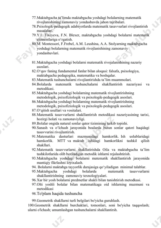 akli va geometrik shakllarni idrok qilishning o‘ziga xos xususiyatalari. 71. shakl haqidagi tasavvurlarni idrok qilishni va shakllantirishdagi o‘rni. 72. maktabgacha yoshdagi bolalarda matematik tasavvurlarni shakllantirishda ta’limning asosiy didaktik tamoyillari. 73. bolalarda matematik tasavvurlarni shakllantirishning umumiy didaktik tamoyillari. 74. matematik tasavvurlarni shakllantirish va rivojlantirish. 75. maktabgacha ta’lim tashkilotlarida matematik tasavvurlarni rivojlantirish ishlarini tashkil etish. 76. mtt turli yosh guruhlarida matematik mashg’ulotlarini o‘tkazish metodikasi va tashkil qilish xususiyatlari. 77. maktabgacha ta’limda maktabgacha yoshdagi bolalarning matematik rivojlanishining zamonaviy yondashuvda jahon tajribalari. 78. psixologik-pedagogik adabiyotlarda matematik tasavvurlari rivojlantirish masalalari. 79. y.i. tixeyeva, f.n. blexer, maktabgacha yoshdagi bolalarni matematik elementlariga o‘rgatish. 80. m. montessori, f.frebel, a.m. leushina, a.a. stolyarning maktabgacha yoshdagi bolalarning matematik rivojlanishining zamonaviy yondashuvlari. 81. maktabgacha yoshdagi bolalarni matematik rivojalanishining nazariy asoslari. 82. o‘quv faning fundamental fanlar bilan aloqasi: falsafa, psixologiya, maktabgacha pedagogika, matematika va boshqalar. 83. matematik tushunchalarni rivojlantirishda ta’lim muammolari. 84. bolalarda matematik tushunchalarni shakllantirish nazariyasi va metodikasi. 85. maktabgacha yoshdagi …