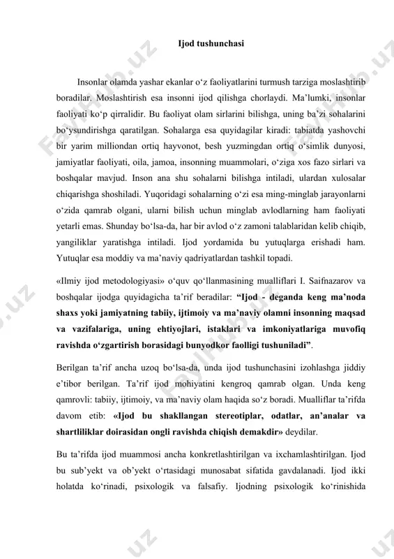 atida gavdalanadi. ijod ikki holatda ko‘rinadi, psixologik va falsafiy. ijodning psixologik ko‘rinishida faoliyatning mexanik tarzdagi jarayoni namoyon bo‘lsa, falsafiy jihatda esa ijodning mohiyati va mazmuni haqida fikr yuritiladi. insonning faoliyati keng qamrovli bo‘lganligi sababli ijodning turlari ham ko‘pdir. ijod turlari qatoriga: badiiy, texnikaviy, ilmiy, siyosiy, huquqiy, ma’naviy, iqtisodiy, arxitektura, haykaltaroshlik va boshqa sohalardagi ijodlarni olish mumkin. bu nomlari tilga olingan ijod turlari ob’yektiv olamning turli sohalarini qamrab oladi. insonlar turmush tarzi uchun zarur bo‘lgan ushbu sohalar ijod ob’yektlaridir. ijodning tarixi antik dunyoga borib taqaladi. antik dunyoda birinchilar qatorida ijod jarayonining mohiyati ustida to‘xtalganlardan biri aflotundir. uning fikricha, ijod bu insonning aqliy faoliyati borliqni oliy darajada his etish nuqtasidir. keyinroq faoliyat ko‘rsatgan faylasuflardan biri avgustinning fikricha, ijod ollohgagina taalluqli bo‘lgan jarayondir. ijod masalasiga ko‘proq e’tibor o‘rta osiyo mutafakkirlari (ix-xii asrlarda) tomonidan berilgan. ular ijod qilgan sohalarning har birida ijod orqali, misli ko‘rinmas kashfiyotlar yaratilgan. al-xorazmiy, al-forobiy, al-beruniy, abu ali ibn sino, …