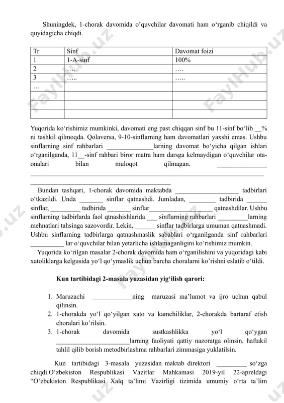 irorta ham o‘quvchi kirmaganligini ko’rishimiz mumkin. shuningdek, 1-chorak davomida o’quvchilar davomati ham o‘rganib chiqildi va quyidagicha chiqdi. tr sinf davomat foizi 1 1-a-sinf 100% 2 …. …. 3 ….. ….. … yuqorida ko‘rishimiz mumkinki, davomati eng past chiqqan sinf bu 11-sinf bo‘lib __% ni tashkil qilmoqda. qolaversa, 9-10-sinflarning ham davomatlari yaxshi emas. ushbu sinflarning sinf rahbarlari ______________larning davomat bo‘yicha qilgan ishlari o‘rganilganda, 11__-sinf rahbari biror matra ham darsga kelmaydigan o‘quvchilar ota-onalari bilan muloqot qilmagan. _______________ ________________________________________________________________________________________________________________ bundan tashqari, 1-chorak davomida maktabda ___________________ tadbirlari o‘tkazildi. unda _______ sinflar qatnashdi. jumladan, ________ tadbirida ______ sinflar, _________ tadbirida _______ sinflar___________________ qatnashdilar. ushbu sinflarning tadbirlarda faol qtnashishlarida ___ sinflarning rahbarlari _________larning mehnatlari tahsinga sazovordir. lekin, ______ sinflar tadbirlarga umuman qatnashmadi. ushbu sinflarning tadbirlarga qatnashmaslik sabablari o‘rganilganda sinf rahbarlari __________ lar o‘quvchilar bilan yetarlicha ishlamaganligini ko’rishimiz mumkin. yuqorida ko‘rilgan masalar 2-chorak davomida ham o‘rganilishini va yuqoridagi kabi xatoliklarga kelgusida yo‘l qo‘ymaslik uchun barcha choralarni ko’rishni …