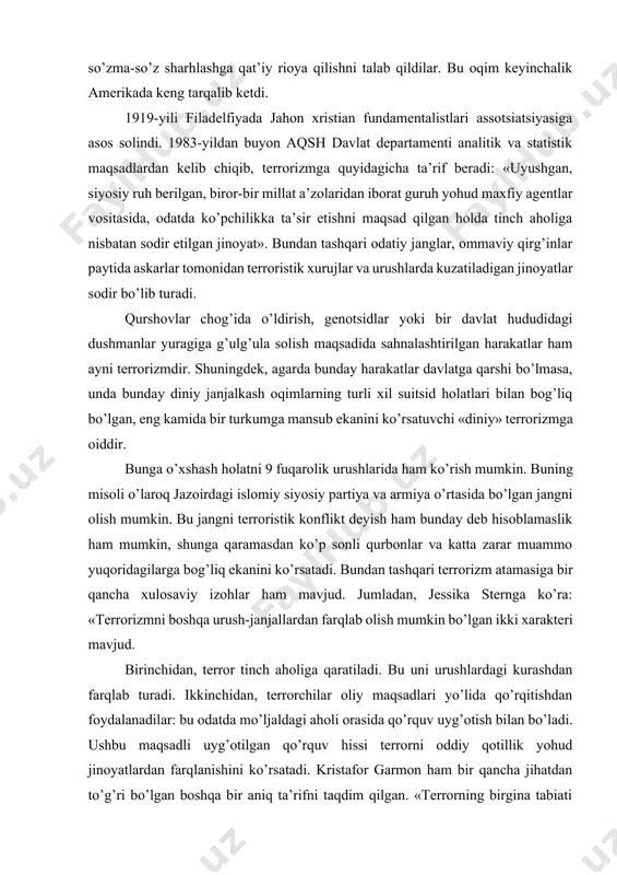 yuqoridagilarga bog’liq ekanini ko’rsatadi. bundan tashqari terrorizm atamasiga bir qancha xulosaviy izohlar ham mavjud. jumladan, jessika sternga ko’ra: «terrorizmni boshqa urush-janjallardan farqlab olish mumkin bo’lgan ikki xarakteri mavjud. birinchidan, terror tinch aholiga qaratiladi. bu uni urushlardagi kurashdan farqlab turadi. ikkinchidan, terrorchilar oliy maqsadlari yo’lida qo’rqitishdan foydalanadilar: bu odatda mo’ljaldagi aholi orasida qo’rquv uyg’otish bilan bo’ladi. ushbu maqsadli uyg’otilgan qo’rquv hissi terrorni oddiy qotillik yohud jinoyatlardan farqlanishini ko’rsatadi. kristafor garmon ham bir qancha jihatdan to’g’ri bo’lgan boshqa bir aniq ta’rifni taqdim qilgan. «terrorning birgina tabiati mavjud bo’lib, u turli xil hissiyotlar, masalan, qattiq g’azab, o’ta sovuqqonlik, hatto ma’lum qurbonlarni jannatni va’da qilgan holda o’limga olib borish bilan baholanadi. yana terror hech qachon o’zining siyosiy kuchlar xizmatidagilarni yomonotliq qilish xarakterini o’zgartirmaydi. 2. ekstremizm va terrorizm – jamiyat barqarorligiga tahdid ushbu – deya davom etadi u, – rejali sistemalashtirilgan jinoyat, jarohatlar va begunoh kishilarda siyosiy yakunlardan qo’rquv hissini uyg’otishdir». brus hofman ham terrorga …
