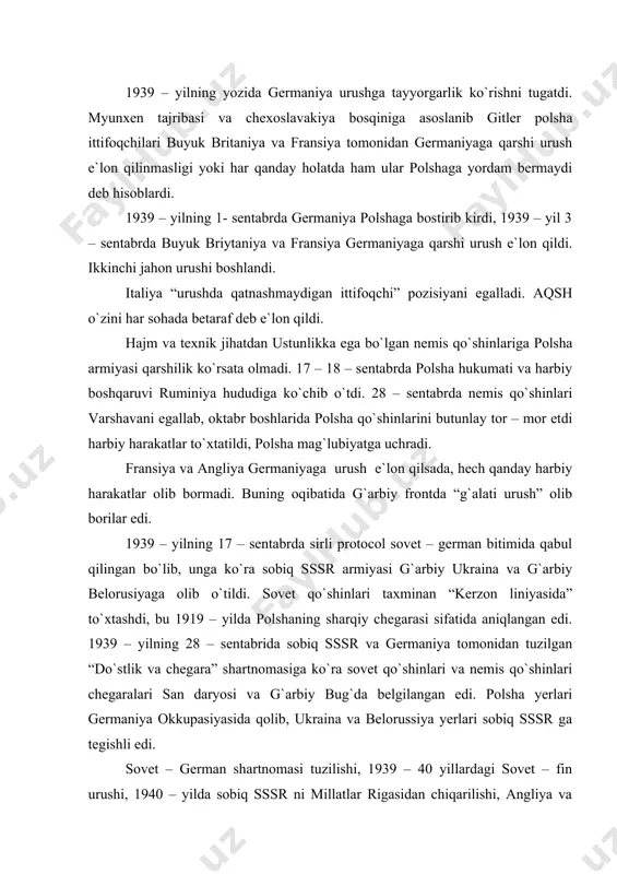 ri san daryosi va g`arbiy bug`da belgilangan edi. polsha yerlari germaniya okkupasiyasida qolib, ukraina va belorussiya yerlari sobiq sssr ga tegishli edi. sovet – german shartnomasi tuzilishi, 1939 – 40 yillardagi sovet – fin urushi, 1940 – yilda sobiq sssr ni millatlar rigasidan chiqarilishi, angliya va fransiya pozisiyasi, aqsh ning betarafligi – antiharbiy harakatlarga talofat etkazib, xalqaro vaziyatni keskinlashtirdi. 1940 – yil aprelda daniya va norvegiya okkupasiya qilindi. 10 – maydan 22 – iyungacha golllandiya, belgiya va fransiya okkupasiyaga aylantirildi. angliya, fransiya va italiya urush e`lon qildi. parij “ochiq shahar” deb e`lon qilinib, nemislarga jangsiz topshirildi. fransiyaning o`zi ikki zonaga: okkupasiya qilingan (shimoliy va markaziy qismlar) va (janubiy qism marshal petena rejimi) okkupasiyalarga bo`lindi. buyuk britaniya siyosatida n.chembrlen o`rniga chinston cherchil boshchiligidagi koamision hukumat kelib, buyuk britaniyani nemis qo`shinlaridan himoya oboronasi tashkil qildi. angliyani varvarlik yo`li, bombardimon qilish sindirish rejasi amalga oshmadi. britaniya orollariga bostirib kirish rejasidan voz kechildi. 1939 …