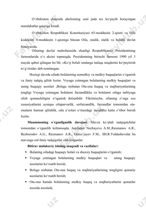 i va uning huquqiy asoslarini, bolaga nisbatan ota-ona huquq va majburiyatlarining tengligini ,ota-ona va bolalar o`rtasidagi huquqiy munosabatlarni qonuniy tartibga solish jarayonini, voyaga yetmagan bo​lalarni farzandlikka olish va vasiylik va homiyliklikni milliy va xalqaro hujjatlar bо‘yicha o`rganilib, taxlil etildi hamda tegishli takliflar berildi. bitiruv malakaviy ishning tuzilishi. tadqiqot mavzusi “voyaga yetmaganlarning shaxsiy nomulkiy huquqlari ” deb nomlanib, u kirish, ikkita bob, besh paragraf, xulosa va foydalanilgan adabiyotlar ro`yxatidan iborat. birinchi bob. voyaga yetmagan bolalarning shaxsiy nomulkiy huquq va majburiyatlari 1.1. bolaning oiladagi huquqiy holati va shaxsiy huquqlari. insoniyat tarixini ma’lumot berishicha, bolalar oilada tug‘ilganlar va yashaganlar va tarbiyani birinchi navbatda ota-onalaridan va boshqa oila a’zolaridan olganlar. jamoat tarbiyasini qо‘ni-qо‘shnilardan, mahalla aholisi va qarindosh-urug‘lardan olganlar. 1917 yil davlat tо‘ntarishidan sо‘ng rossiyada shuningdek, turkistonda «bolalarning oliy vasiysi» deb oila tarbiyasini о‘rniga birinchi bо‘lib «jamoat tarbiyasi» e’lon qilindi. shuning uchun oilada bola tarbiyasi muammolari yetarli vujudga kelmadi. shu bilan birga ota-onasiz qolgan bolalarni …