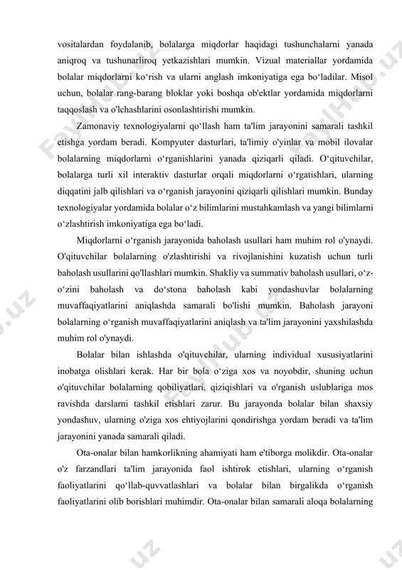 ar miqdorlarni ko‘rish va ularni anglash imkoniyatiga ega bo‘ladilar. misol uchun, bolalar rang-barang bloklar yoki boshqa ob'ektlar yordamida miqdorlarni taqqoslash va o'lchashlarini osonlashtirishi mumkin. zamonaviy texnologiyalarni qo‘llash ham ta'lim jarayonini samarali tashkil etishga yordam beradi. kompyuter dasturlari, ta'limiy o'yinlar va mobil ilovalar bolalarning miqdorlarni o‘rganishlarini yanada qiziqarli qiladi. o‘qituvchilar, bolalarga turli xil interaktiv dasturlar orqali miqdorlarni o‘rgatishlari, ularning diqqatini jalb qilishlari va o‘rganish jarayonini qiziqarli qilishlari mumkin. bunday texnologiyalar yordamida bolalar o‘z bilimlarini mustahkamlash va yangi bilimlarni o‘zlashtirish imkoniyatiga ega bo‘ladi. miqdorlarni o‘rganish jarayonida baholash usullari ham muhim rol o'ynaydi. o'qituvchilar bolalarning o'zlashtirishi va rivojlanishini kuzatish uchun turli baholash usullarini qo'llashlari mumkin. shakliy va summativ baholash usullari, o‘z-o‘zini baholash va do‘stona baholash kabi yondashuvlar bolalarning muvaffaqiyatlarini aniqlashda samarali bo'lishi mumkin. baholash jarayoni bolalarning o‘rganish muvaffaqiyatlarini aniqlash va ta'lim jarayonini yaxshilashda muhim rol o'ynaydi. bolalar bilan ishlashda o'qituvchilar, ularning individual xususiyatlarini inobatga olishlari kerak. har bir bola o‘ziga xos va noyobdir, …