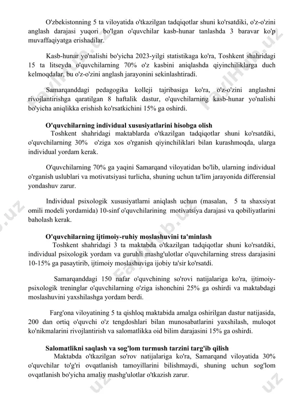 'quvchilarning 70% o'z kasbini aniqlashda qiyinchiliklarga duch kelmoqdalar, bu o'z-o'zini anglash jarayonini sekinlashtiradi. samarqanddagi pedagogika kolleji tajribasiga ko'ra, o'z-o'zini anglashni rivojlantirishga qaratilgan 8 haftalik dastur, o'quvchilarning kasb-hunar yo'nalishi bo'yicha aniqlikka erishish ko'rsatkichini 15% ga oshirdi. o'quvchilarning individual xususiyatlarini hisobga olish toshkent shahridagi maktablarda o'tkazilgan tadqiqotlar shuni ko'rsatdiki, o'quvchilarning 30% o'ziga xos o'rganish qiyinchiliklari bilan kurashmoqda, ularga individual yordam kerak. o'quvchilarning 70% ga yaqini samarqand viloyatidan bo'lib, ularning individual o'rganish uslublari va motivatsiyasi turlicha, shuning uchun ta'lim jarayonida differensial yondashuv zarur. individual psixologik xususiyatlarni aniqlash uchun (masalan, 5 ta shaxsiyat omili modeli yordamida) 10-sinf o'quvchilarining motivatsiya darajasi va qobiliyatlarini baholash kerak. o'quvchilarning ijtimoiy-ruhiy moslashuvini ta'minlash toshkent shahridagi 3 ta maktabda o'tkazilgan tadqiqotlar shuni ko'rsatdiki, individual psixologik yordam va guruhli mashg'ulotlar o'quvchilarning stress darajasini 10-15% ga pasaytirib, ijtimoiy moslashuviga ijobiy ta'sir ko'rsatdi. samarqanddagi 150 nafar o'quvchining so'rovi natijalariga ko'ra, ijtimoiy-psixologik treninglar o'quvchilarning o'ziga ishonchini 25% ga oshirdi va maktabdagi moslashuvini yaxshilashga yordam …