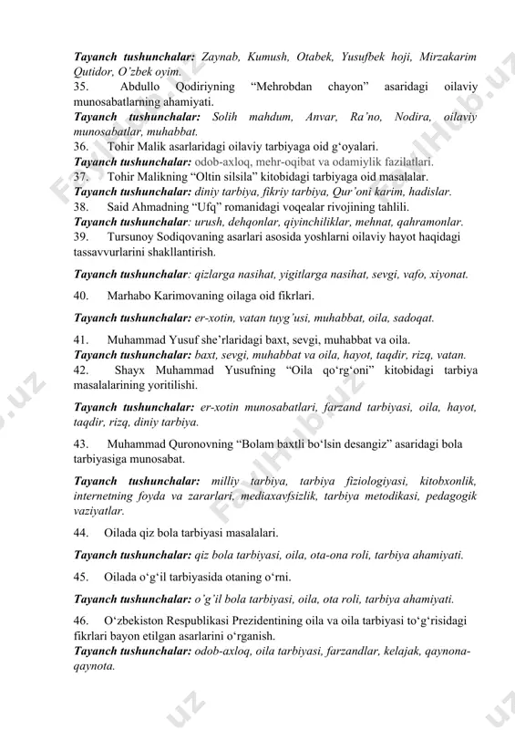 nch tushunchalar: milliy tarbiya, oila, farzand, bola tarbiyasi, ota-ona, burch, vazifa. 31. xorijiy davlatlar va o‘zbekistonda oila pedagogikasi fanining rivojlanish tarixidan. tayanch tushunchalar: oila pedagogikasi, chet el, qadimgi yunon va rim mutafakkirlari, yevropa uyg‘onish davri, yan amos komenskiy va rus pedagoglari. o‘rta osiyo, «qur’oni karim» va hadislar, “avesto”, behbudiy, avloniy, mustaqillik yillari; 32. diniy ta’limotlarda oila masalalari. tayanch tushunchalar: din, oila, er-xotin, burch, vazifa, farzand, mas’uliyat. 33. sharq mutafakkirlari asarlarida oila va farzand tarbiyasi masalasi. tayanch tushunchalar: muhammad ibn muso al xorazmiy, abu nasr farobiy, abu rayhon beruniy, abu ali ibn sino, muhammad qoshg‘ariy, yusuf xos hojib, kaykovus, alisher navoiy, husayn voiz koshifiy “avesto”, behbudiy, avloniy, 34. abdulla qodiriyning “o‘tgan kunlar” asaridagi oilaviy munosabatlarning ahamiyati. tayanch tushunchalar: zaynab, kumush, otabek, yusufbek hoji, mirzakarim qutidor, o’zbek oyim. 35. abdullo qodiriyning “mehrobdan chayon” asaridagi oilaviy munosabatlarning ahamiyati. tayanch tushunchalar: solih mahdum, anvar, ra’no, nodira, oilaviy munosabatlar, muhabbat. 36. tohir malik asarlaridagi oilaviy …