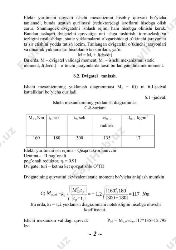 isobga olinishi kerak. bundan tashqari dvigatelni quvvatiga uni ishga tushirish, tormozlash va tezligini rostlashdagi, static yuklamalarni o’zgarishidagi o’tkinchi jarayonlar ta’sir etishini yodda tutish lozim. tanlangan dvigatelni o’tkinchi jarayonlari va dinamik yuklamalari hisoblanib tekshiriladi, ya’ni m = mc + j(dω/dt) bu erda, m – dvigatel validagi moment, mc – ishchi mexanizmni static moment, j(dω/dt) – o’tinchi jarayonlarda hosil bo’ladigan dinamik moment. 6.2. dvigatel tanlash. ishchi mexanizmning yuklanish diagrammasi mc = f(t) ni 6.1-jadval kattaliklari bo’yicha quriladi. 6.1 –jadval: ishchi mexanizmining yuklanish diagrammasi c-8-variant mc , nm tp, sek t0, sek ωm , rad/sek jm , kg∙m2 160 180 300 135 17 elektr yuritmani ish rejimi – qisqa takrorlanuvchi uzatma - ii pog`onali pog’onali reduktor, ƞr = 0.91 dvigatel turi – ketma ket qozgatishlo o’td dvigatelning quvvatini ekvivalent static moment bo’yicha aniqlash mumkin c) = = bu erda, k3 = 1,2 yuklanish diagrammani notekisligini hisobga oluvchi koeffitsient. ishchi mexanizm validagi quvvat: pm …