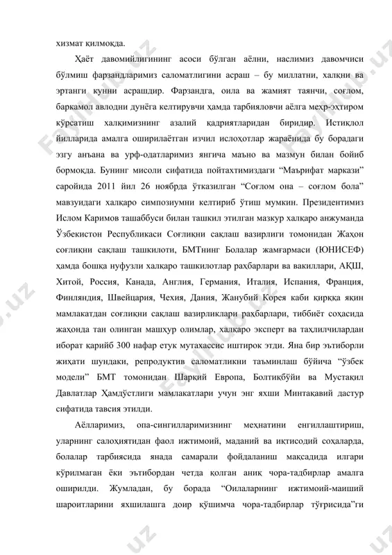 тда муносиб ўрин олиши борасида қабул қилинган қонунлар, президентимизнинг фармон ва қарорлари, вазирлар маҳкамасининг қарорлари ҳуқуқий асос бўлиб хизмат қилмоқда. ҳаёт давомийлигининг асоси бўлган аёлни, наслимиз давомчиси бўлмиш фарзандларимиз саломатлигини асраш – бу миллатни, халқни ва эртанги кунни асрашдир. фарзандга, оила ва жамият таянчи, соғлом, баркамол авлодни дунёга келтирувчи ҳамда тарбияловчи аёлга меҳр-эҳтиром кўрсатиш халқимизнинг азалий қадриятларидан биридир. истиқлол йилларида амалга оширилаётган изчил ислоҳотлар жараёнида бу борадаги эзгу анъана ва урф-одатларимиз янгича маъно ва мазмун билан бойиб бормоқда. бунинг мисоли сифатида пойтахтимиздаги “маърифат маркази” саройида 2011 йил 26 ноябрда ўтказилган “соғлом она – соғлом бола” мавзуидаги халқаро симпозиумни келтириб ўтиш мумкин. президентимиз ислом каримов ташаббуси билан ташкил этилган мазкур халқаро анжуманда ўзбекистон республикаси соғлиқни сақлаш вазирлиги томонидан жаҳон соғлиқни сақлаш ташкилоти, бмтнинг болалар жамғармаси (юнисеф) ҳамда бошқа нуфузли халқаро ташкилотлар раҳбарлари ва вакиллари, ақш, хитой, россия, канада, англия, германия, италия, испания, франция, финляндия, швейцария, чехия, дания, жанубий корея каби қирққа …