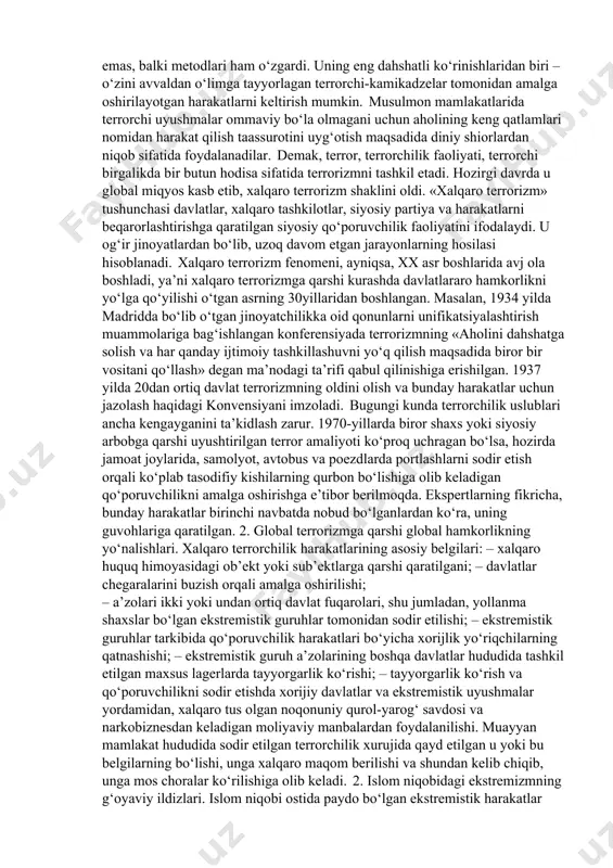 satishga qaratilgan faoliyat». yuqorida keltirilgan ta’riflarda terrorizmning nihoyatda muhim bir xususiyati – uning muayyan siyosiy maqsad yoki amaliy natijalariga emas, balki u yoki bu xuruj natijasida odamlar orasida, ijtimoiy fikrda yuzaga keladigan xavotirli aks-sado, shov-shuvga erishishga qaratilgani ta’kidlangan. xx asrning 60-yillaridan boshlab, terrorizmning mojarolarni keltirib chiqaruvchi hodisa sifatidagi salohiyati, butun-butun mintaqalar yo‘nalishi turlicha bo‘lgan terrorchi tashkilotlar va guruhlar faoliyat ko‘rsatgan joylarga aylanib qoldi. buning natijasida, terrorchilik harakatining ko‘lamigina emas, balki metodlari ham o‘zgardi. uning eng dahshatli ko‘rinishlaridan biri – o‘zini avvaldan o‘limga tayyorlagan terrorchi-kamikadzelar tomonidan amalga oshirilayotgan harakatlarni keltirish mumkin. musulmon mamlakatlarida terrorchi uyushmalar ommaviy bo‘la olmagani uchun aholining keng qatlamlari nomidan harakat qilish taassurotini uyg‘otish maqsadida diniy shiorlardan niqob sifatida foydalanadilar. demak, terror, terrorchilik faoliyati, terrorchi birgalikda bir butun hodisa sifatida terrorizmni tashkil etadi. hozirgi davrda u global miqyos kasb etib, xalqaro terrorizm shaklini oldi. «xalqaro terrorizm» tushunchasi davlatlar, xalqaro tashkilotlar, siyosiy partiya va harakatlarni beqarorlashtirishga qaratilgan siyosiy qo‘poruvchilik …