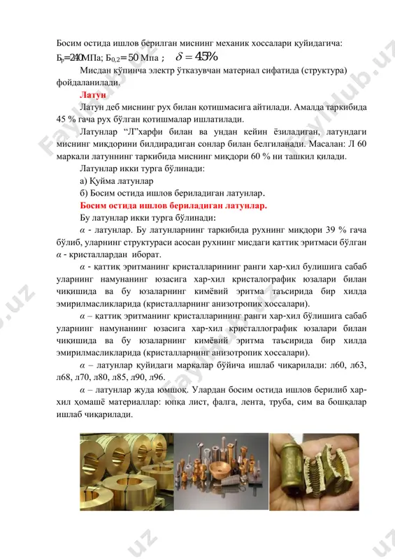 ларнинг кимёвий эритма таъсирида бир хилда эмирилмасликларида (кристалларнинг анизотропик хоссалари). α – латунлар қуйидаги маркалар бўйича ишлаб чиқарилади: л60, л63, л68, л70, л80, л85, л90, л96. α – латунлар жуда юмшоқ. улардан босим остида ишлов берилиб хар- хил ҳомашё материаллар: юпқа лист, фалга, лента, труба, сим ва бошқалар ишлаб чиқарилади. махсус латунлар.бу латунларнинг таркибида рухдан ташқари бошқа элементлар ҳам бор. латунларни легирлашдан мақсад уларнинг механик ҳоссаларини яхшилашдан иборат. махсус латунларнинг л харфидан кейин легирловчи элементларнинг номлари белги сифатида ёзилади. масалан: с –қўрғошин, 0 – қалай, ж – темир, м – марганетс, н – никел, к – кремний, а – алюминий ва бошқалар. α + β латунларнинг структураси (схемаси) харфлардан кейин латундаги миснинг миқдори ва легирловчи элементларнинг миқдорлари (%) cонлар билан кўрсатилади. масалан: лс 59-1 латуннинг таркибида 57/60 % мис ва 0,8-1,5 % қўрғошин бор, қолгани эса рух атомларидан иборат. махсус латунлар икки турга бўлинади:  қуйма латунлар: лк 80-3л, лкс …