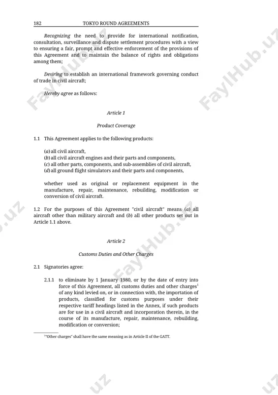 einafter used to mean parties to this agreement. � recognizing the need to provide for international notification, consultation, surveillance and dispute settlement procedures with a view to ensuring a fair, prompt and effective enforcement of the provisions of this agreement and to maintain the balance of rights and obligations among them; desiring to establish an international framework governing conduct of trade in civil aircraft; hereby agree as follows: article 1 product coverage 1.1 this agreement applies to the following products: (a) all civil aircraft, (b) all civil aircraft engines and their parts and components, (c) all other parts, components, and sub-assemblies of civil aircraft, (d) all ground flight simulators and their parts and components, whether used as original or replacement equipment in the manufacture, repair, maintenance, rebuilding, modification or conversion of civil aircraft. 1.2 for the purposes of this agreement "civil aircraft" means (a) all aircraft other than military aircraft …