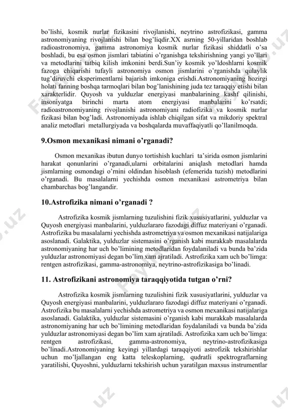 agi fizikaviy ifodalarini, zichligini, bosimini va temperaturasini aniqlash. 1. paydo bulish va rivojlanish muammosini hal etish asosida alohida kosmik jismlarni yoki ular sistemalarini taqdirini aniqlashdan iborat. astronomiya birinchi masalani hal etishda uzoq davrlar mobaynida olib borilgan kuzatishlar natijalariga asoslanadi. bunda u 300 yil oldin ma’lum bo’lgan mexanika qonunlaridan foydalaniladi. astronomiyaning bu bo’limida asosan yer sirtiga yaqin joylashgan kosmik jismlar to’g’risida katta ma’lumotlar to’plangan. hozirgacha kosmik jismlarni to’zulishi, fizikaviy xususiyatlari va ximiyaviy tarkibi to’g’risida juda kam material to’plangandir. bu bo’limdagi juda ko’p masalalar yaqin oradan boshlab yechilayapti. astronomiyaning 3-chi masalasi oldingi 2-ta masalasiga ko’ra murakkabdir, chunki bu masalani hal etish uchun hali yetarli kuzatish natijalari to’plangan emas. shuning uchun bu masala haqidagi bizning bilimlarimiz hozircha gipotezalar shaklidadir. 8.astranomiya fanining taraqiyoti? astronomiyaning keyingi yillardagi taraqqiyoti astrofizik tekshirishlar uchun mo’ljallangan eng katta teleskoplarning, qudratli spektrograflarning yaratilishi, quyoshni, yulduzlarni tekshirish uchun yaratilgan maxsus instrumentlar paydo bo’lishi, kosmik nurlar fizikasini rivojlanishi, neytrino astrofizikasi, gamma astronomiyaning …