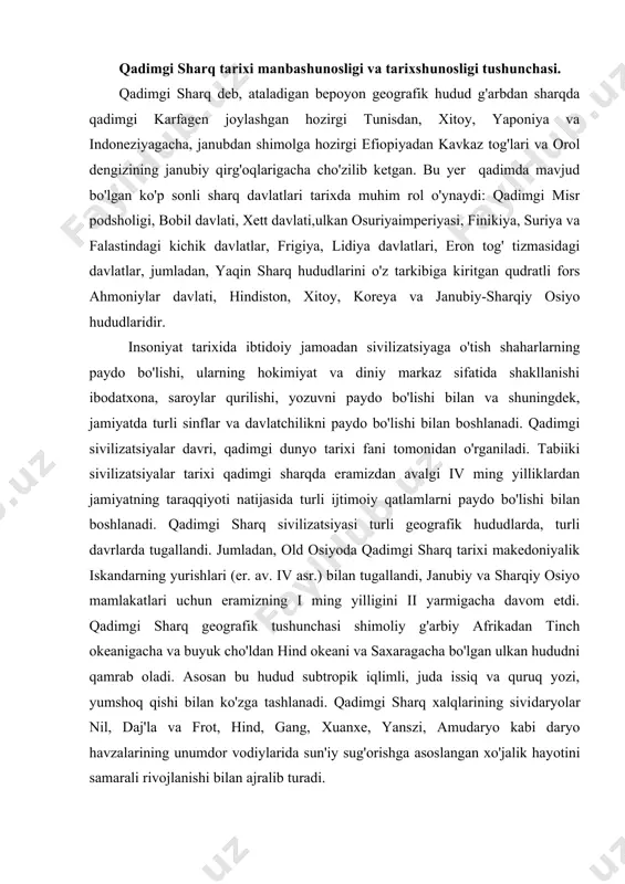 acha davom etdi. qadimgi sharq geografik tushunchasi shimoliy g'arbiy afrikadan tinch okeanigacha va buyuk cho'ldan hind okeani va saxaragacha bo'lgan ulkan hududni qamrab oladi. asosan bu hudud subtropik iqlimli, juda issiq va quruq yozi, yumshoq qishi bilan ko'zga tashlanadi. qadimgi sharq xalqlarining sividaryolar nil, daj'la va frot, hind, gang, xuanxe, yanszi, amudaryo kabi daryo havzalarining unumdor vodiylarida sun'iy sug'orishga asoslangan xo'jalik hayotini samarali rivojlanishi bilan ajralib turadi. qadimgi sharq sivilizatsiyasi jahon xalqlari taraqqiyotining keyingi rivojlanishiga samarali ta'sir ko'rsatadi va uning poydevori hisoblanadi. qadimgi sharqni marnlakatlar bo'yicha o'rganib borish qulayroq boladi. bunday o'rganish umumiy taraqqiyot yo'lini ham mahalliy xususiyatlarni ham aniqlashga yordam beradi: bu ayirmalar o'zining juda xilma-xillligiga qaramasdan taraqqiyot qonuniyatini o'zgartirmaydi. asosiy e'tibor yirik daryolar vodiylarida vujudga kelgan, sharq (misr, ikki daryo oralig'i, hindiston, xitoy keyinroq xorazm) kabi davlatlarga qaratiladi. tog'li mamlakatlar (kichik osiyo, suriya, falastin, eron) uchun boshqa sharoitlar xarakterlidir, bu joylarda jamiyat va davlat ancha keyin vujudga kelgan. …